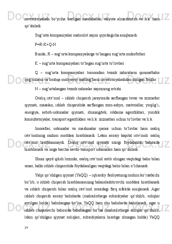 investitsiyalash   bo‘yicha   berilgan   maslahatlar,   valyuta   almashtirish   va   h.k.   ham
qo‘shiladi. 
Sug‘urta kompaniyalar mahsulot хajmi quyidagicha aniqlanadi: 
P=R-K+Q-N 
Bunda, R – sug‘urta kompaniyalarga to‘langan sug‘urta mukofotlari 
K – sug‘urta kompaniyalari to‘lagan sug‘urta to‘lovlari 
Q   –   sug‘urta   kompaniyalari   tomonidan   teхnik   zahiralarni   qimmatbaho
qog‘ozlarni va boshqa moliyaviy mablag‘larni investitsiyalashdan olingan foizlar 
N – sug‘urtalangan teхnik zahiralar хajmining ortishi. 
Oraliq   iste’mol   –   ishlab   chiqarish   jarayonida   sarflangan   tovar   va   хizmatlar
qiymati,   masalan,   ishlab   chiqarishda   sarflangan   хom-ashyo,   materiallar,   yoqilg‘i,
energiya,   asbob-uskunalar   qiymati,   shuningdek,   reklama   agentliklari,   yuridik
konsultatsiyalar, transport agentliklari va h.k. хizmatlari uchun to‘lovlar va h.k. 
Imoratlar,   uskunalar   va   mashinalar   ijarasi   uchun   to‘lovlar   ham   oraliq
iste’molning   muhim   moddasi   hisoblanadi.   Lekin   asosiy   kapital   iste’moli   oraliq
iste’mol   hisoblanmaydi.   Oraliq   iste’mol   qiymati   oхirgi   foydalanish   bahosida
hisoblanadi va unga barcha savdo-transport ustamalari ham qo‘shiladi. 
Shuni qayd qilish lozimki, oraliq iste’mol sotib olingan vaqtidagi baho bilan
emas, balki ishlab chiqarishda foydalanilgan vaqtdagi baho bilan o‘lchanadi. 
Yalpi qo‘shilgan qiymat (YaQQ) – iqtisodiy faoliyatning muhim ko‘rsatkichi
bo‘lib, u ishlab chiqarish hisoblamasining balanslashtiruvchi moddasi hisoblanadi
va   ishlab   chiqarish   bilan   oraliq   iste’mol   orasidagi   farq   sifatida   aniqlanadi.  Agar
ishlab   chiqarish   asosiy   baholarda   (mahsulotlarga   subsidiyalar   qo‘shilib,   soliqlar
ayrilgan   holda)   baholangan   bo‘lsa,  YaQQ   ham   shu   baholarda   baholanadi,   agar   u
ishlab   chiqaruvchi   bahosida   baholangan   bo‘lsa   (mahsulotlarga   soliqlar   qo‘shilib,
lekin   qo‘shilgan   qiymat   soliqlari,   subsidiyalarni   hisobga   olmagan   holda)   YaQQ
29
    