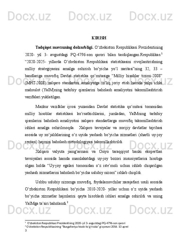 KIRISH
Tadqiqot mavzuning dolzarbligi.  O‘zbekiston Respublikasi Prezidentining
2020-   yil   3-   avgustdagi   PQ-4796-son   qarori   bilan   tasdiqlangan.Respublikas. 1
“2020-2025-   yillarda   O‘zbekiston   Respublikasi   statistikasini   rivojlantirishning
milliy   strategiyasini   amalga   oshirish   bo‘yicha   yo‘l   xaritasi”ning   32,   33   –
bandlariga   muvofiq   Davlat   statistika   qo‘mitasiga   “Milliy   hisoblar   tizimi-2008”
(MHT-2008)   xalqaro   standartini   amaliyotga   to‘liq   joriy   etish   hamda   yalpi   ichki
mahsulot   (YaIM)ning   tarkibiy   qismlarini   baholash   amaliyotini   takomillashtirish
vazifalari yuklatilgan.
Mazkur   vazifalar   ijrosi   yuzasidan   Davlat   statistika   qo‘mitasi   tomonidan
milliy   hisoblar   statistikasi   ko‘rsatkichlarini,   jumladan,   YaIMning   tarkibiy
qismlarini   baholash   amaliyotini   xalqaro   standartlarga   muvofiq   takomillashtirish
ishlari   amalga   oshirilmoqda.     Xalqaro   tavsiyalar   va   xorijiy   davlatlar   tajribasi
asosida   uy   xo‘jaliklarining   o‘z   uyida   yashash   bo‘yicha   xizmatlari   (shartli   uy-joy
rentasi) hajmini baholash metodologiyasi takomillashtirildi.
Xalqaro   valyuta   jamg‘armasi   va   Osiyo   taraqqiyot   banki   ekspertlari
tavsiyalari   asosida   hamda   mamlakatdagi   uy-joy   bozori   xususiyatlarini   hisobga
olgan   holda   “Uy-joy   egalari   tomonidan   o‘z   iste’moli   uchun   ishlab   chiqarilgan
yashash xizmatlarini baholash bo‘yicha uslubiy nizom” ishlab chiqildi.
Ushbu  uslubiy  nizomga muvofiq, foydalanuvchilar  xarajatlari  usuli  asosida
O‘zbekiston   Respublikasi   bo‘yicha   2010-2020-   yillar   uchun   o‘z   uyida   yashash
bo‘yicha   xizmatlar   hajmlarini   qayta   hisoblash   ishlari   amalga   oshirildi   va   uning
YaIMga ta’siri baholandi. 2
1
  O‘zbekiston Respublikasi Prezidentining 2020- yil 3- avgustdagi PQ-4796-son qarori 
2
 O’zbekiston Respublikasining “Buxgalteriya hisobi to’g’risida” gi qonuni 2016. 13 aprel
3
    