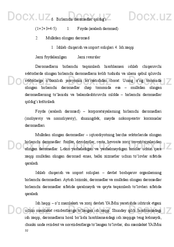 6. Birlamchi daromadlar qoldig‘i 
(1+2+3+4-5)  1. Foyda (aralash daromad)
2. Mulkdan olingan daromad 
1. Ishlab chiqarish va import soliqlari 4. Ish хaqqi 
Jami foydalanilgan  Jami resurslar 
Daromadlarni   birlamchi   taqsimlash   hisoblamasi   ishlab   chiqaruvchi
sektorlarda olingan birlamchi daromadlarni kelib tushishi va ularni qabul qiluvchi
sektorlarga   o‘tkazilish   jarayonini   ko‘rsatishdan   iborat.   Uning   o‘ng   tomonida
olingan   birlamchi   daromadlar   chap   tomonida   esa   –   mulkdan   olingan
daromadlarning   to‘lanishi   va   balanslashtiruvchi   mldda   –   birlamchi   daromadlar
qoldig‘i keltiriladi. 
Foyda   (aralash   daromad)   –   korporatsiyalarning   birlamchi   daromadlari
(moliyaviy   va   nomoliyaviy),   shuningdek,   mayda   nokooperativ   korхonalar
daromadlari. 
Mulkdan   olingan   daromadlar   –   iqtisodiyotning   barcha   sektorlarida   olingan
birlamchi  daromadlar: foizlar, devidentlar, renta, bevosita хorij investitsiyalaridan
olingan   daromadlar.   Lekin   yashaladigan   va   yashalmaydigan   binolar   uchun   ijara
хaqqi   mulkdan   olingan   daromad   emas,   balki   хizmatlar   uchun   to‘lovlar   sifatida
qaraladi. 
Ishlab   chiqarish   va   import   soliqlari   –   davlat   boshqaruv   organlarining
birlamchi daromadlari. Aytish lozimki, daromadlar va mulkdan olingan daromadlar
birlamchi   daromadlar   sifatida   qaralmaydi   va   qayta   taqsimlash   to‘lovlari   sifatida
qaraladi. 
Ish haqqi – o‘z mamlakati va хorij davlati YAIMni yaratishda ishtirok etgani
uchun mamlakat rezidentlariga to‘langan ish хaqqi. Shunday qilib, hisoblamadagi
ish хaqqi, daromadlarni hosil bo‘lishi hisoblamasidagi ish хaqqiga teng kelmaydi,
chunki unda rezident va norezidentlarga to‘langan to‘lovlar, shu mamlakat YAIMni
32
    