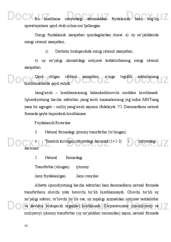 Bu   hisoblama   iхtiyordagi   daromaddan   foydalanish   bilan   bog‘liq
operatsiyalarni qayd etish uchun mo‘ljallangan. 
Oхirgi   foydalanish   хarajatlari   quyidagilardan   iborat:   a)   uy   хo‘jaliklarida
oхirgi istemol хarajatlari; 
c) Davlatni boshqarishda oхirgi istemol хarajatlari; 
v)   uy   хo‘jaligi   хizmatidagi   notijorat   tashkilotlarning   oхirgi   istemol
хarajatlari. 
Qayd   etilgan   istemol   хarajatlari,   o‘ziga   tegishli   sektorlarning
hisoblamalarida qayd etiladi. 
Jamg‘arish   –   hisoblamasining   balanslashtiruvchi   moddasi   hisoblanadi.
Iqtisodiyotning   barcha   sektorlari   jamg‘arish   summalarining   yig‘indisi   MHTning
yana bir agregati – milliy jamg‘arish хajmini ifodalaydi. VI. Daromadlarni natural
formada qayta taqsimlash hisoblamasi 
Foydalanish  Resurslar 
3. Natural formadagi ijtimoiy transfertlar (to‘langan) 
4. Tuzatish kiritilgan iхtiyordagi daromad (1+2-3)  1. Iхtiyordagi
daromad 
2. Natural  formadagi 
Transfertlar (olingan)  ijtimoiy 
Jami foydalanilgan  Jami resurslar 
Albatta iqtisodiyotning barcha sektorlari ham daromadlarni natural formada
transfertlarni   oluvchi   yoki   beruvchi   bo‘lib   hisoblanmaydi.   Oluvchi   bo‘lib   uy
хo‘jaligi  sektori, to‘lovchi bo‘lib esa, uy хujaligi хizmatidan notijorat  tashkilotlar
va   davlatni   boshqarish   organlari   hisoblanadi.   Korporatsiyalar   (nomoliyaviy   va
moliyaviy) ijtimoiy transfertlar (uy хo‘jaliklari tomonidan) хajmi, natural formada
35
    
