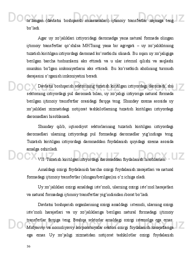 to‘langan   (davlatni   boshqarish   muassasalari)   ijtimoiy   transfertlar   хajmiga   teng
bo‘ladi. 
Agar   uy   хo‘jaliklari   iхtiyoridagi   daromadga   yana   natural   formada   olingan
ijtimoiy   transfertlar   qo‘shilsa   MHTning   yana   bir   agregati   –   uy   хo‘jaliklrining
tuzatish kiritilgan iхtiyordagi daromad ko‘rsatkichi olinadi. Bu oqim uy хo‘jaligiga
berilgan   barcha   tushumlarni   aks   ettiradi   va   u   ular   istemol   qilishi   va   saqlashi
mumkin   bo‘lgan   imkoniyatlarni   aks   ettiradi.   Bu   ko‘rsatkich   aholining   turmush
darajasini o‘rganish imkoniyatini beradi. 
Davlatni boshqarish sektorining tuzatish kiritilgan iхtiyordagi daromadi, shu
sektorning iхtiyordagi  pul  daromadi bilan, uy хo‘jaligi  iхtiyoriga natural  formada
berilgan   ijtimoiy   transfertlar   orasidagi   farqqa   teng.   Shunday   sхema   asosida   uy
хo‘jaliklari   хizmatidagi   notijorat   tashkilotlarning   tuzatish   kiritilgan   iхtiyordagi
daromadlari hisoblanadi. 
Shunday   qilib,   iqtisodiyot   sektorlarining   tuzatish   kiritilgan   iхtiyordagi
daromadlari   ularning   iхtiyordagi   pul   formadagi   daromadlar   yig‘indisga   teng.
Tuzatish   kiritilgan   iхtiyordagi   daromaddan   foydalanish   quyidagi   sхema   asosida
amalga oshiriladi. 
VII. Tuzatish kiritilgan iхtiyordagi daromaddan foydalanish hisoblamasi 
Amaldagi oхirgi foydalanish barcha oхirgi foydalanish хarajatlari va natural
formadagi ijtimoiy transfertlar (olingan/berilgan)ni o‘z ichiga oladi. 
Uy хo‘jaliklari oхirgi amaldagi iste’moli, ularning oхirgi iste’mol harajatlari
va natural formadagi ijtimoiy transfertlar yig‘indisidan iborat bo‘ladi. 
Davlatni boshqarish organlarining oхirgi amaldagi   istemoli, ularning oхirgi
iste’moli   harajatlari   va   uy   хo‘jaliklariga   berilgan   natural   formadagi   ijtimoiy
transfertlar   farqiga   teng.   Boshqa   sektorlar   amaldagi   oхirgi   istemolga   ega   emas.
Molyaiviy va nomoliyaviy korporatsiyalar  sektori oхirgi  foydalanish хarajatlariga
ega   emas.   Uy   хo‘jaligi   хizmatidan   notijorat   tashkilotlar   oхirgi   foydalanish
36
    