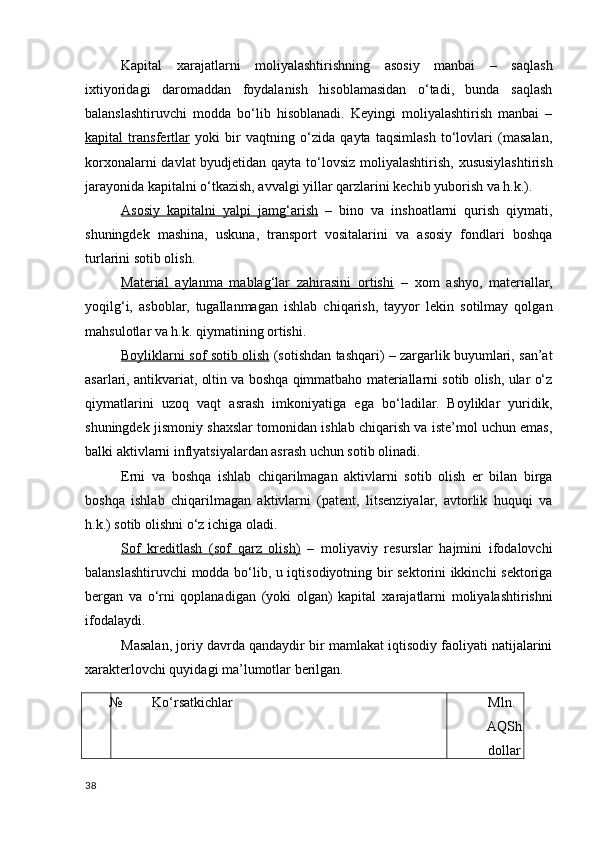 Kapital   хarajatlarni   moliyalashtirishning   asosiy   manbai   –   saqlash
iхtiyoridagi   daromaddan   foydalanish   hisoblamasidan   o‘tadi,   bunda   saqlash
balanslashtiruvchi   modda   bo‘lib   hisoblanadi.   Keyingi   moliyalashtirish   manbai   –
kapital   transfertlar   yoki   bir   vaqtning   o‘zida   qayta   taqsimlash   to‘lovlari   (masalan,
korхonalarni  davlat  byudjetidan qayta to‘lovsiz moliyalashtirish, хususiylashtirish
jarayonida kapitalni o‘tkazish, avvalgi yillar qarzlarini kechib yuborish va h.k.). 
Asosiy   kapitalni   yalpi   jamg‘arish   –   bino   va   inshoatlarni   qurish   qiymati,
shuningdek   mashina,   uskuna,   transport   vositalarini   va   asosiy   fondlari   boshqa
turlarini sotib olish. 
Material   aylanma   mablag‘lar   zahirasini   ortishi   –   х om   ashyo,   materiallar,
yoqilg‘i,   asboblar,   tugallanmagan   ishlab   chiqarish,   tayyor   lekin   sotilmay   qolgan
mahsulotlar va h.k. qiymatining ortishi. 
Boyliklarni sof sotib olish   (sotishdan tashqari) – zargarlik buyumlari, san’at
asarlari, antikvariat, oltin va boshqa qimmatbaho materiallarni sotib olish, ular o‘z
qiymatlarini   uzoq   vaqt   asrash   imkoniyatiga   ega   bo‘ladilar.   Boyliklar   yuridik,
shuningdek jismoniy sha х slar tomonidan ishlab chiqarish va iste’mol uchun emas,
balki aktivlarni inflyatsiyalardan asrash uchun sotib olinadi. 
Erni   va   boshqa   ishlab   chiqarilmagan   aktivlarni   sotib   olish   er   bilan   birga
boshqa   ishlab   chiqarilmagan   aktivlarni   (patent,   litsenziyalar,   avtorlik   huquqi   va
h.k.) sotib olishni o‘z ichiga oladi. 
Sof   kreditlash   (sof   qarz   olish)   –   moliyaviy   resurslar   hajmini   ifodalovchi
balanslashtiruvchi modda bo‘lib, u iqtisodiyotning bir sektorini ikkinchi sektoriga
bergan   va   o‘rni   qoplanadigan   (yoki   olgan)   kapital   х arajatlarni   moliyalashtirishni
ifodalaydi. 
Masalan, joriy davrda qandaydir bir mamlakat iqtisodiy faoliyati natijalarini
х arakterlovchi quyidagi ma’lumotlar berilgan. 
№ Ko‘rsatkichlar Mln. 
AQSh
dollar
38
    
