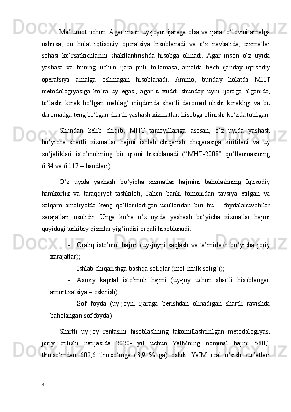 Ma‘lumot uchun: Agar inson uy-joyni ijaraga olsa va ijara to‘lovini amalga
oshirsa,   bu   holat   iqtisodiy   operatsiya   hisoblanadi   va   o‘z   navbatida,   xizmatlar
sohasi   ko‘rsatkichlarini   shakllantirishda   hisobga   olinadi.   Agar   inson   o‘z   uyida
yashasa   va   buning   uchun   ijara   puli   to‘lamasa,   amalda   hech   qanday   iqtisodiy
operatsiya   amalga   oshmagan   hisoblanadi.   Ammo,   bunday   holatda   MHT
metodologiyasiga   ko‘ra   uy   egasi,   agar   u   xuddi   shunday   uyni   ijaraga   olganida,
to‘lashi   kerak   bo‘lgan   mablag‘   miqdorida   shartli   daromad   olishi   kerakligi   va   bu
daromadga teng bo‘lgan shartli yashash xizmatlari hisobga olinishi ko‘zda tutilgan.
Shundan   kelib   chiqib,   MHT   tamoyillariga   asosan,   o‘z   uyida   yashash
bo‘yicha   shartli   xizmatlar   hajmi   ishlab   chiqarish   chegarasiga   kiritiladi   va   uy
xo‘jaliklari   iste’molining   bir   qismi   hisoblanadi   (“МHТ-2008”   qo‘llanmasining
6.34 va 6.117 – bandlari).
O‘z   uyida   yashash   bo‘yicha   xizmatlar   hajmini   baholashning   Iqtisodiy
hamkorlik   va   taraqqiyot   tashkiloti,   Jahon   banki   tomonidan   tavsiya   etilgan   va
xalqaro   amaliyotda   keng   qo‘llaniladigan   usullaridan   biri   bu   –   foydalanuvchilar
xarajatlari   usulidir.   Unga   ko‘ra   o‘z   uyida   yashash   bo‘yicha   xizmatlar   hajmi
quyidagi tarkibiy qismlar yig‘indisi orqali hisoblanadi:
- Oraliq   iste’mol   hajmi   (uy-joyni   saqlash   va   ta’mirlash   bo‘yicha   joriy
xarajatlar);
- Ishlab chiqarishga boshqa soliqlar (mol-mulk solig‘i);
- Asosiy   kapital   iste’moli   hajmi   (uy-joy   uchun   shartli   hisoblangan
amortizatsiya – eskirish);
- Sof   foyda   (uy-joyni   ijaraga   berishdan   olinadigan   shartli   ravishda
baholangan sof foyda).
Shartli   uy-joy   rentasini   hisoblashning   takomillashtirilgan   metodologiyasi
joriy   etilishi   natijasida   2020-   yil   uchun   YaIMning   nominal   hajmi   580,2
tlrn.so‘mdan   602,6   tlrn.so‘mga   (3,9   %   ga)   oshdi.   YaIM   real   o‘sish   sur’atlari
4
    