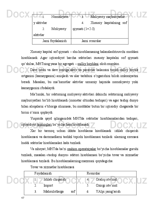 1. Nomoliyavi
y aktivlar
2. Moliyaviy
aktivlar 3. Moliyaviy majburiyatlar
4. Хususiy   kapitalning   sof
qiymati (1+2-3)
Jami foydalanish Jami resurslar
 
Х ususiy kapital sof qiymati – shu hisoblamaning balanslashtiruvchi moddasi
hisoblanadi.   Agar   iqtisodiyot   barcha   sektorlari   х ususiy   kapitalni   sof   qiymati
qo‘shilsa, MHTning yana bir agregati –  milliy boylikni  olish mumkin. 
Davr boshi va davr o х iriga aktiv va passivlar balansini tuzish milliy boylik
ortganini (kamayganini) aniqlash va ular tarkibini o‘zgarishini bilish imkoniyatini
beradi.   Masalan,   bu   ma’lumotlar   aktivlar   umumiy   hajmida   nomoliyaviy   yoki
kamayganini ifodalaydi. 
Ma’lumki, bir sektorning moliyaviy aktivlari ikkinchi sektorning moliyaviy
majburiyatlari bo‘lib hisoblanadi (monetar oltindan tashqari) va agar tashqi dunyo
bilan aloqalarni e’tiborga olinmasa, bu moddalar butun bir iqtisodiy chegarada bir
birini o‘rnini qoplaydi. 
Yuqorida   qayd   qilinganidek   MHTda   sektorlar   hisoblamalaridan   tashqari,
iqtisodiyot  tarmoqlari  bo‘yicha ham hisoblanadi. 
Х ar   bir   tarmoq   uchun   ikkita   hisoblama   hisoblanadi:   ishlab   chiqarish
hisoblamasi va daromadlarni tashkil topishi hisoblamasi tuziladi: ularning s х emasi
huddi sektorlar hisoblamalari kabi tuziladi. 
Va nihoyat, MHTda ba’zi  muhim operatsiyalar  bo‘yicha hisoblamalar guruhi
tuziladi,  masalan   «tashqi  dunyo»  sektori  hisoblamasi  bo‘yicha  tovar   va   х izmatlar
hisoblamasi tuziladi.  Bu hisoblamalarning mazmuni quyidagicha: 
Tovar va хizmatlar hisoblamasi 
Foydalanish Resurslar
1. Ishlab chiqarish
2. Import
3. Mahsulotlarga   sof 4. Oraliq iste’mol
5. Oхirgi iste’mol
6. YAlpi jamg‘arish
47
    