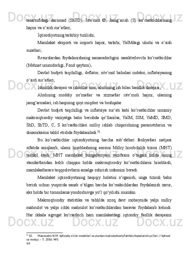 tasarrufidagi   daromad   (ShTD),   Iste’mol   ©,   Jamg‘arish   (S)   ko‘rsatkichlarining
hajmi va o‘sish sur’atlari;
Iqtisodiyotning tarkibiy tuzilishi;
Mamlakat   eksporti   va   importi   hajmi,   tarkibi,   YaIMdagi   ulushi   va   o‘sish
suratlari;
Resurslardan   foydalanishning   samaradorligini   xarakterlovchi   ko‘rsatkichlar
(Mehnat unumdorligi, Fond qaytimi);
Davlat   budjeti   taqchilligi,   deflator,   iste’mol   baholari   indeksi,   inflatsiyaning
o‘sish sur’atlari;
Ishsizlik darajasi va ishsizlar soni, aholining ish bilan bandlik darajasi;
Aholining   moddiy   ne’matlar   va   xizmatlar   iste’moli   hajmi,   ularning
jamg‘armalari, ish haqining quyi miqdori va boshqalar.
Davlat   budjeti   taqchilligi   va   inflatsiya   sur’ati   kabi   ko‘rsatkichlar   umumiy
makroiqtisodiy   vaziyatga   baho   berishda   qo‘llanilsa,   YaIM,   SIM,   YaMD,   SMD,
ShD,   ShTD,   C,   S   ko‘rsatkichlari   milliy   ishlab   chiqarishning   parametrlarini   va
dinamikasini tahlil etishda foydalaniladi. 11
Bu   ko‘rsatkichlar   iqtisodiyotning   barcha   sub’ektlari   faoliyatlari   natijasi
sifatida   aniqlanib,   ularni   hisoblashning   asosini   Milliy   hisobchilik   tizimi   (MHT)
tashkil   etadi.   MHT   mamlakat   buxgalteriyasi   vazifasini   o‘tagani   holda   uning
standartlaridan   kelib   chiqqan   holda   makroiqtisodiy   ko‘rsatkichlarni   hisoblash,
mamlakatlararo taqqoslovlarni amalga oshirish imkonini beradi.
Mamlakat   iqtisodiyotining   haqiqiy   holatini   o‘rganish,   unga   tizimli   baho
berish   uchun   yuqorida   sanab   o‘tilgan   barcha   ko‘rsakichlardan   foydalanish   zarur,
aks holda bir tomonlama yondoshuvga yo‘l qo‘yilishi mumkin.
Makroiqtisodiy   statistika   va   tahlilda   uzoq   davr   mobaynida   yalpi   milliy
mahsulot   va   yalpi   ichki   mahsulot   ko‘rsatkichlaridan   baravar   foydalanib   kelindi.
Har   ikkala   agregat   ko‘rsatkich   ham   mamlakatdagi   iqtisodiy   faollik   darajasini
11
 15. Maxmudov N.M. Iqtisodiy o’sish modellari va ulardan makroiqtisodiyTahlilda foydalanish yo’llari // Iqtisod 
va moliya. – T.: 2016. №3.
49
    