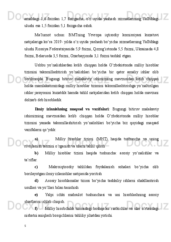 amaldagi   1,6   foizdan   1,7   foizgacha,   o‘z   uyida   yashash   xizmatlarining  YaIMdagi
ulushi esa 1,5 foizdan 5,1 foizgacha oshdi.
Ma’lumot   uchun:   BMTning   Yevropa   iqtisodiy   komissiyasi   kuzatuvi
natijalariga ko‘ra 2019- yilda o‘z uyida yashash bo‘yicha xizmatlarning YaIMdagi
ulushi Rossiya Federatsiyasida 5,9 foizni, Qozog‘istonda 5,5 foizni, Ukrainada 4,8
foizni, Belarusda 3,5 foizni, Ozarbayjonda 3,1 foizni tashkil etgan.
Ushbu   yo nalishlardan   kelib   chiqqan   holda   O zbekistonda   milliy   hisoblarʻ ʻ
tizimini   takomillashtirish   yo nalishlari   bo yicha   bir   qator   amaliy   ishlar   olib	
ʻ ʻ
borilmoqda.   Bugungi   bitiruv   malakaviy   ishimizning   mavzusidan   kelib   chiqqan
holda mamlakatimizdagi milliy hisoblar tizimini takomillashtirishga yo naltirilgan	
ʻ
ishlar jarayonini  kuzatdik hamda tahlil natijalaridan kelib chiqqan holda mavzuni
dolzarb deb hisobladik.
Ilmiy   izlanishning   maqsad   va   vazifalari:   Bugungi   bitiruv   malakaviy
ishimizning   mavzusidan   kelib   chiqqan   holda   O zbekistonda   milliy   hisoblar	
ʻ
tizimini   yanada   takomillashitirish   yo nalishlari   bo yicha   biz   quyidagi   maqsad	
ʻ ʻ
vazifalarni qo ydik: 	
ʻ
a) Milliy   hisoblar   tizimi   (MHT)   haqida   tushuncha   va   uning
rivojlanish tarixini o rganish va ularni tahlil qilish	
ʻ
b) Milliy   hisoblar   tizimi   haqida   tushuncha:   asosiy   yo‘nalishlar   va
ta’riflar. 
c)   Makroiqtisodiy   tahlildan   foydalanish   sohalari   bo yicha   olib	
ʻ
borilayotgan ilmiy izlanishlar natijasida yoritish
d) Asosiy   hisoblamalar   tizimi   bo yicha   tashkiliy   ishlarni   shakllantirish	
ʻ
usullari va yo llari bilan tanishish	
ʻ
e) Yalpi   ichki   mahsulot   tushunchasi   va   uni   hisoblashning   asosiy
shartlarini ishlab chiqish.
f) Milliy hisobchilik tizimidagi boshqa kо‘rsatkichlar va ular о‘rtasidagi
nisbatni aniqlash bosqichlarini tahliliy jihatdan yotishi. 
5
    