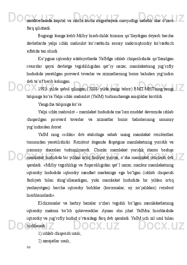 xarakterlasada  kapital  va  ishchi  kuchi   migratsiyasi   mavjudligi   sababli  ular  o‘zaro
farq qilishadi.
Bugungi kunga kelib Milliy hisobchilik tizimini qo‘llaydigan deyarli barcha
davlatlarda   yalpi   ichki   mahsulot   ko‘rsatkichi   asosiy   makroiqtisodiy   ko‘rsatkich
sifatida tan olindi.
Ko‘pgina   iqtisodiy   adabiyotlarda  YaIMga   ishlab   chiqarilishida   qo‘llanilgan
resurslar   qaysi   davlatga   tegishliligidan   qat’iy   nazar,   mamlakatning   jug‘rofiy
hududida   yaratilgan   pirovard   tovarlar   va   xizmatlarning   bozor   baholari   yig‘indisi
deb ta’rif berib kelingan.
1993- yilda qabul qilingan (2008- yilda yangi tahrir) BMT MHTning yangi
talqiniga ko‘ra Yalpi ichki mahsulot (YaIM) tushunchasiga aniqliklar kiritildi.
Yangicha talqiniga ko‘ra:
Yalpi ichki mahsulot – mamlakat hududida ma’lum muddat davomida ishlab
chiqarilgan   pirovard   tovarlar   va   xizmatlar   bozor   baholarining   umumiy
yig‘indisidan iborat.
YaIM   ning   «ichki»   deb   atalishiga   sabab   uning   mamlakat   rezidentlari
tomonidan   yaratilishidir.   Rezident   deganda   faqatgina   mamlakatning   yuridik   va
jismoniy   shaxslari   tushunilmaydi.   Chunki   mamlakat   yuridik   shaxsi   boshqa
mamlakat hududida bir yildan ortiq faoliyat yuritsa, o‘sha mamlakat rezidenti deb
qaraladi. «Milliy tegishliligi va fuqaroliligidan qat’I nazar, mazkur  mamlakatning
iqtisodiy   hududida   iqtisodiy   manfaat   markaziga   ega   bo‘lgan   (ishlab   chiqarish
faoliyati   bilan   shug‘ullanadigan,   yoki   mamlakat   hududida   bir   yildan   ortiq
yashayotgan)   barcha   iqtisodiy   birliklar   (korxonalar,   uy   xo‘jaliklari)   rezident
hisoblanishadi».
Elchixonalar   va   harbiy   bazalar   o‘zlari   tegishli   bo‘lgan   mamlakatlarning
iqtisodiy   makoni   bo‘lib   qolaveradilar.   Aynan   shu   jihat   YaIMni   hisoblashda
iqtisodiy va jug‘rofiy hudud o‘rtasidagi farq deb qaraladi. YaIM uch xil usul bilan
hioblanadi:
1) ishlab chiqarish usuli;
2) xarajatlar usuli;
50
    