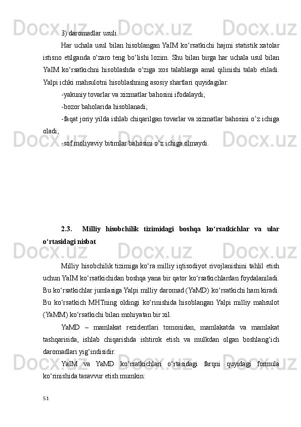 3) daromadlar usuli.
Har uchala usul bilan hisoblangan YaIM ko‘rsatkichi hajmi statistik xatolar
istisno etilganda o‘zaro teng bo‘lishi  lozim. Shu bilan birga har uchala usul  bilan
YaIM   ko‘rsatkichni   hisoblashda   o‘ziga   xos   talablarga   amal   qilinishi   talab   etiladi.
Yalpi ichki mahsulotni hisoblashning asosiy shartlari quyidagilar:
-yakuniy tovarlar va xizmatlar bahosini ifodalaydi;
-bozor baholarida hisoblanadi;
-faqat joriy yilda ishlab chiqarilgan tovarlar va xizmatlar bahosini o’z ichiga
oladi;
-sof moliyaviy bitimlar bahosini o’z ichiga olmaydi.
2.3.     Milliy   hisobchilik   tizimidagi   boshqa   ko‘rsatkichlar   va   ular
o‘rtasidagi nisbat
Milliy hisobchilik tizimiga ko‘ra milliy iqtisodiyot rivojlanishini tahlil etish
uchun YaIM ko‘rsatkichidan boshqa yana bir qator ko‘rsatkichlardan foydalaniladi.
Bu ko‘rsatkichlar jumlasiga Yalpi milliy daromad (YaMD) ko‘rsatkichi ham kiradi.
Bu   ko‘rsatkich   MHTning   oldingi   ko‘rinishida   hisoblangan  Yalpi   milliy   mahsulot
(YaMM) ko‘rsatkichi bilan mohiyatan bir xil.
YaMD   –   mamlakat   rezidentlari   tomonidan,   mamlakatda   va   mamlakat
tashqarisida,   ishlab   chiqarishda   ishtirok   etish   va   mulkdan   olgan   boshlang‘ich
daromadlari yig‘indisidir.
YaIM   va   YaMD   ko‘rsatkichlari   o‘rtasidagi   farqni   quyidagi   formula
ko‘rinishida tasavvur etish mumkin:
51
    