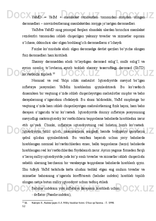 YaMD   =   YaIM   +   mamlakat   rezidentlari   tomonidan   xorijdan   olingan
daromadlari – norezidentlarning mamlakatdan xorijga jo‘natgan daromadlari.
YaIMva YaMD ning prinsipal farqlari shundaki ulardan birinchisi mamlakat
rezidentlri   tomonidan   ishlab   chiqarilgan   yakuniy   tovarlar   va   xizmatlar   oqimini
o‘lchasa, ikkinchisi ular olgan boshlang‘ich daromadlarni o‘lchaydi.
Foizlar ko‘rinishida aholi olgan daromadga davlat qarzlari bo‘yicha olingan
foiz daromadlari ham kiritiladi.
Shaxsiy   daromaddan   aholi   to‘laydigan   daromad   solig‘I,   mulk   solig‘I   va
ayrim   nosoliq   to‘lovlarini   ayirib   tashlab   shaxsiy   tasarrufdagi   daromad   (ShTD)
ko‘rsatkichi topiladi. 12
Nominal   va   real   Yalpi   ichki   mahsulot.   Iqtisodiyotda   mavjud   bo‘lgan
inflatsiya   jarayonlari   YaIMni   hisoblashni   qiyinlashtiradi.   Bu   ko‘rsatkich
dinamikasi bir vaqtning o‘zida ishlab chiqarilayotgan mahsulotlar miqdor va baho
darajalarining   o‘zgarishini   ifodalaydi.   Bu   shuni   bildiradiki,   YaIM   miqdoriga   bir
vaqtning o‘zida ham ishlab chiqarilayotgan mahsulotlarning fizik hajmi, ham baho
darajasi   o‘zgarishi   ta’sir   ko‘rsatadi.   Iqtisodiyotda   doimiy   inflatsiya   jarayonining
mavjudligi makroiqtisodiy ko‘rsatkichlarni taqqoslama baholarda hisoblashni zarur
etib   qo‘yadi.   Chunki,   inflatsiya   iqtisodiyotning   real   holatini   buzib   ko‘rsatadi.
Iqtisodiyotni   tahlil   qilish,   muammolarni   aniqlash   hamda   boshqaruv   qarorlarini
qabul   qilishni   qiyinlashtiradi.   Bu   vazifani   bajarish   uchun   joriy   baholarda
hisoblangan   nominal   ko‘rsatkichlardan   emas,   balki   taqqoslama   (bazis)   baholarda
hisoblangan real ko‘rsatkichlardan foydalanish zarur. Ayrim yagona firmadan farqli
o‘laroq milliy iqtisodiyotda juda ko‘p sonli tovarlar va xizmatlar ishlab chiqarilishi
sababli   ularning   barchasini   bir   varakayiga   taqqoslama   baholarda   hisoblash   qiyin.
Shu   tufayli   YaIM   tarkibida   katta   ulushni   tashkil   etgan   eng   muhim   tovarlar   va
xizmatlar   bahosining   o‘zgarishi   koeffitsienti   (baholar   indeksi)   hisoblab   topilib
olingan natija butun milliy iqtisodiyot uchun tadbiq etiladi.
Baholar indeksini yoki inflatsiya darajasini hisoblash uchun:
- deflator (Paashe indeksi);
12
 16. Nabiyev X., Nabixo’jayev A.A. Milliy hisoblar tizimi. O’kuv qo’llanma. –T.: 1998.
52
    