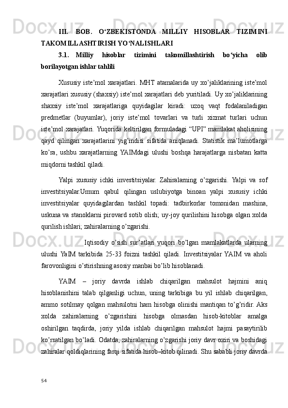 III. BOB.   O ZBEKISTONDA   MILLIY   HISOBLAR   TIZIMINIʻ
TAKOMILLASHTIRISH YO NALISHLARI	
ʻ
3.1. Milliy   hisoblar   tizimini   takomillashtirish   bo yicha   olib	
ʻ
borilayotgan ishlar tahlili
Xususiy   iste’mol   xarajatlari.   MHT  atamalarida   uy   xo’jaliklarining   iste’mol
xarajatlari xususiy (shaxsiy) iste’mol xarajatlari deb yuritiladi. Uy xo’jaliklarining
shaxsiy   iste’mol   xarajatlariga   quyidagilar   kiradi:   uzoq   vaqt   fodalaniladigan
predmetlar   (buyumlar),   joriy   iste’mol   tovarlari   va   turli   xizmat   turlari   uchun
iste’mol xarajatlari. Yuqorida keltirilgan formuladagi “UPI” mamlakat aholisining
qayd   qilingan   xarajatlarini   yig’indisi   sifatida   aniqlanadi.   Statistik   ma’lumotlarga
ko’ra,   ushbu   xarajatlarning   YAIMdagi   ulushi   boshqa   harajatlarga   nisbatan   katta
miqdorni tashkil qiladi.
Yalpi   xususiy   ichki   investitsiyalar.   Zahiralarning   o’zgarishi.   Yalpi   va   sof
investitsiyalar.Umum   qabul   qilingan   uslubiyotga   binoan   yalpi   xususiy   ichki
investitsiyalar   quyidagilardan   tashkil   topadi:   tadbirkorlar   tomonidan   mashina,
uskuna va stanoklarni pirovard sotib olish;  uy-joy qurilishini  hisobga olgan xolda
qurilish ishlari; zahiralarning o’zgarishi.
                  Iqtisodiy   o’sish   sur’atlari   yuqori   bo’lgan   mamlakatlarda   ularning
ulushi  YaIM   tarkibida   25-33   foizni   tashkil   qiladi.   Investitsiyalar  YAIM   va   aholi
farovonligini o’stirishning asosiy manbai bo’lib hisoblanadi.
YAIM   –   joriy   davrda   ishlab   chiqarilgan   mahsulot   hajmini   aniq
hisoblanishini   talab   qilganligi   uchun,   uning   tarkibiga   bu   yil   ishlab   chiqarilgan,
ammo   sotilmay   qolgan   mahsulotni   ham   hisobga   olinishi   mantiqan   to’g’ridir.  Aks
xolda   zahiralarning   o’zgarishini   hisobga   olmasdan   hisob-kitoblar   amalga
oshirilgan   taqdirda,   joriy   yilda   ishlab   chiqarilgan   mahsulot   hajmi   pasaytirilib
ko’rsatilgan bo’ladi. Odatda, zahiralarning o’zgarishi joriy davr oxiri va boshidagi
zahiralar qoldiqlarining farqi sifatida hisob–kitob qilinadi. Shu sababli joriy davrda
54
    