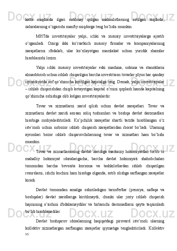 katta   miqdorda   ilgari   sotilmay   qolgan   mahsulotlarning   sotilgan   taqdirda,
zahiralarning o’zgarishi manfiy miqdorga teng bo’lishi mumkin.
MHTda   investitsiyalar   yalpi,   ichki   va   xususiy   investitsiyalarga   ajratib
o’rganiladi.   Oxirgi   ikki   ko’rsatkich   xususiy   firmalar   va   kompaniyalarning
xarajatlarini   ifodalab,   ular   ko’rilayotgan   mamlakat   uchun   yuridik   shaxslar
hisoblanishi lozim.
Yalpi   ichki   xususiy   investitsiyalar   eski   mashina,   uskuna   va   stanoklarni
almashtirish uchun ishlab chiqarilgan barcha investitsion tovarlar plyus har qanday
iqtisodiyotda sof qo’shimcha kiritilgan kapitalga teng. Demak, yalpi investitsiyalar
– ishlab chiqarishdan chiqib ketayotgan kapital o’rnini qoplash hamda kapitalning
qo’shimcha oshishiga olib kelgan investitsiyalardir.
Tovar   va   xizmatlarni   xarid   qilish   uchun   davlat   xarajatlari.   Tovar   va
xizmatlarni   davlat   xaridi   asosan   soliq   tushumlari   va   boshqa   davlat   daromadlari
hisobiga   moliyalashtiriladi.   Ko’pchilik   xarajatlar   shartli   tarzda   hisoblangan   o’z
iste’moli   uchun   nobozor   ishlab   chiqarish   xarajatlaridan   iborat   bo’ladi.   Ularning
ayrimlari   bozor   ishlab   chiqaruvchilarining   tovar   va   xizmatlari   ham   bo’lishi
mumkin.
Tovar   va   xizmatlarnining   davlat   xaridiga   markaziy   hokimiyatdan   tortib   to
mahalliy   hokimiyat   idoralarigacha,   barcha   davlat   hokimiyati   shahobchalari
tomonidan   barcha   bevosita   korxona   va   tashkilotlardan   ishlab   chiqarilgan
resurslarni, ishchi kuchini ham hisobga olganda, sotib olishga sarflangan xarajatlar
kiradi.
Davlat   tomonidan   amalga   oshiriladigan   tarnsfertlar   (pensiya,   nafaqa   va
boshqalar)   davlat   xaridlariga   kiritilmaydi,   chunki   ular   joriy   ishlab   chiqarish
hajmining   o’sishini   ifodalamaydilar   va   birlamchi   daromadlarni   qayta   taqsimlash
bo’lib hisoblanadilar.
Davlat   boshqaruv   idoralarining   haqiqatdagi   pirovard   iste’moli   ularning
kollektiv   xizmatlargan   sarflangan   xarajatlar   qiymatiga   tenglashtiriladi.   Kollektiv
55
    