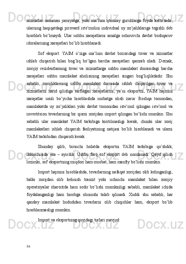 xizmatlar   umuman   jamiyatga,   yoki   ma’lum   ijtimoiy   guruhlarga   foyda   keltirsada,
ularning  haqiqatdagi   pirovard  iste’molini   individual  uy  xo’jaliklariga  tegishli  deb
hisoblab   bo’lmaydi.   Ular   ushbu   xarajatlarni   amalga   oshiruvchi   davlat   boshqaruv
idoralarining xarajatlari bo’lib hisoblanadi.
Sof   eksport.   YAIM   o’ziga   ma’lum   davlat   bozoridagi   tovar   va   xizmatlar
ishlab   chiqarish   bilan   bog’liq   bo’lgan   barcha   xarajatlari   qamrab   oladi.   Demak,
xorijiy   rezidentlarning   tovar   va   xizmatlarga   ushbu   mamlakat   doirasidagi   barcha
xarajatlari   ushbu   mamlakat   aholisining   xarajatlari   singari   bog’liqlikdadir.   Shu
sababli,   xorijliklarning   ushbu   mamlakat   doirasida   ishlab   chiqarilgan   tovar   va
xizmatlarni   xarid   qilishga   sarflagan   xarajatlarini,   ya’ni   eksportni,  YAIM   hajmini
xarajatlar   usuli   bo’yicha   hisoblashda   inobatga   olish   zarur.   Boshqa   tomondan,
mamlakatda   uy   xo’jaliklari   yoki   davlat   tomonidan   iste’mol   qilingan   iste’mol   va
investitsion tovarlarning bir  qismi  xorijdan import  qilingan bo’lishi  mumkin. Shu
sababli   ular   mamlakat   YAIM   tarkibiga   kiritilmasligi   kerak,   chunki   ular   xorij
mamlakatlari   ishlab   chiqarish   faoliyatining   natijasi   bo’lib   hisoblanadi   va   ularni
YAIM tarkibidan chiqarish kerak.
Shunday   qilib,   birinchi   holatda   eksportni   YAIM   tarkibiga   qo’shdik,
ikkinchisida   esa   –   ayirdik.   Ushbu   farq   sof   eksport   deb   nomlanadi.   Qayd   qilish
lozimki, sof eksportning miqdori ham musbat, ham manfiy bo’lishi mumkin.
Import hajmini hisoblashda, tovarlarning nafaqat xorijdan olib kelinganligi,
balki   xorijdan   olib   kelinish   tranzit   yoki   uchinchi   mamlakat   bilan   xorijiy
operatsiyalar   sharoitida   ham   sodir   bo’lishi   mumkinligi   sababli,   mamlakat   ichida
foydalanganligi   ham   hisobga   olininshi   talab   qilinadi.   Xuddi   shu   sababli,   har
qanday   mamlakat   hududidan   tovarlarni   olib   chiqishlar   ham,   eksport   bo’lib
hisoblanmasligi mumkin.
Import va eksportning quyidagi turlari mavjud:
56
    