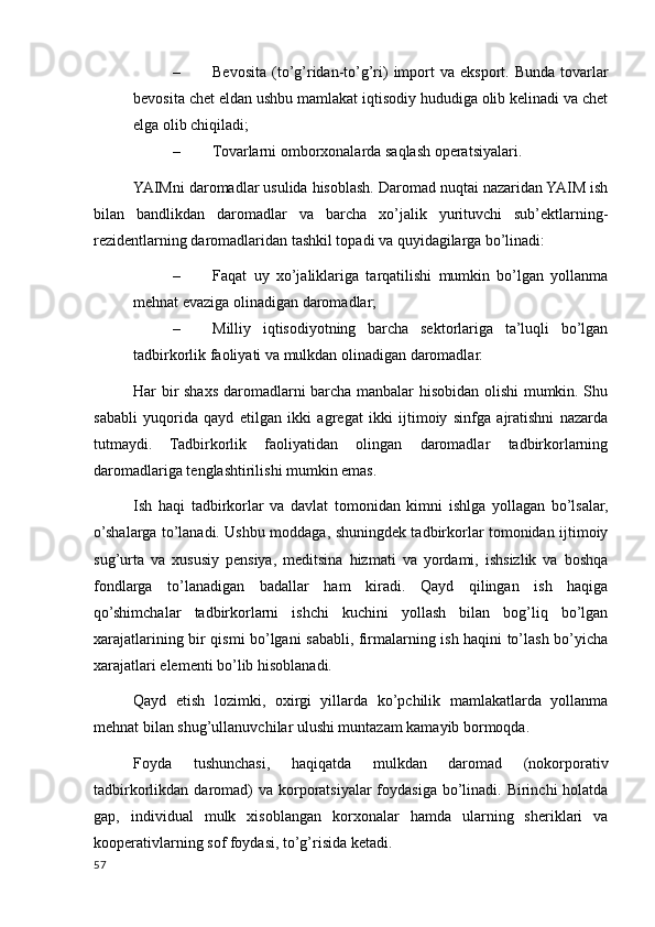 – Bevosita  (to’g’ridan-to’g’ri)   import   va eksport. Bunda  tovarlar
bevosita chet eldan ushbu mamlakat iqtisodiy hududiga olib kelinadi va chet
elga olib chiqiladi;
– Tovarlarni omborxonalarda saqlash operatsiyalari.
YAIMni daromadlar usulida hisoblash. Daromad nuqtai nazaridan YAIM ish
bilan   bandlikdan   daromadlar   va   barcha   xo’jalik   yurituvchi   sub’ektlarning-
rezidentlarning daromadlaridan tashkil topadi va quyidagilarga bo’linadi:
– Faqat   uy   xo’jaliklariga   tarqatilishi   mumkin   bo’lgan   yollanma
mehnat evaziga olinadigan daromadlar;
– Milliy   iqtisodiyotning   barcha   sektorlariga   ta’luqli   bo’lgan
tadbirkorlik faoliyati va mulkdan olinadigan daromadlar.
Har bir shaxs daromadlarni barcha manbalar hisobidan olishi mumkin. Shu
sababli   yuqorida   qayd   etilgan   ikki   agregat   ikki   ijtimoiy   sinfga   ajratishni   nazarda
tutmaydi.   Tadbirkorlik   faoliyatidan   olingan   daromadlar   tadbirkorlarning
daromadlariga tenglashtirilishi mumkin emas.
Ish   haqi   tadbirkorlar   va   davlat   tomonidan   kimni   ishlga   yollagan   bo’lsalar,
o’shalarga to’lanadi. Ushbu moddaga, shuningdek tadbirkorlar tomonidan ijtimoiy
sug’urta   va   xususiy   pensiya,   meditsina   hizmati   va   yordami,   ishsizlik   va   boshqa
fondlarga   to’lanadigan   badallar   ham   kiradi.   Qayd   qilingan   ish   haqiga
qo’shimchalar   tadbirkorlarni   ishchi   kuchini   yollash   bilan   bog’liq   bo’lgan
xarajatlarining bir qismi bo’lgani sababli, firmalarning ish haqini to’lash bo’yicha
xarajatlari elementi bo’lib hisoblanadi.
Qayd   etish   lozimki,   oxirgi   yillarda   ko’pchilik   mamlakatlarda   yollanma
mehnat bilan shug’ullanuvchilar ulushi muntazam kamayib bormoqda.
Foyda   tushunchasi,   haqiqatda   mulkdan   daromad   (nokorporativ
tadbirkorlikdan daromad)  va  korporatsiyalar  foydasiga bo’linadi. Birinchi  holatda
gap,   individual   mulk   xisoblangan   korxonalar   hamda   ularning   sheriklari   va
kooperativlarning sof foydasi, to’g’risida ketadi.
57