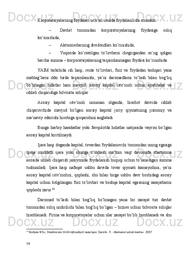 Korporatsiyalarning foydalari uch xil usulda foydalanilishi mumkin:
– Davlat   tomonidan   korporatsiyalarning   foydasiga   soliq
ko’rinishida;
– Aktsionerlarning dividendlari ko’rinishida;
– Yuqorida   ko’rsatilgan   to’lovlarni   chegirgandan   so’ng   qolgan
barcha summa – korporatsiyalarning taqsimlanmagan foydasi ko’rinishida.
YAIM   tarkibida   ish   haqi,   renta   to’lovlari,   foiz   va   foydadan   tashqari   yana
mablag’larni   ikki   turda   taqsimlanishi,   ya’ni   daromadlarni   to’lash   bilan   bog’liq
bo’lmagan   holatlar   ham   mavjud:   asosiy   kapital   iste’moli   uchun   ajratmalar   va
ishlab chiqarishga bilvosita soliqlar.
Asosiy   kapital   iste’moli   umuman   olganda,   hisobot   davrida   ishlab
chiqaruvchida   mavjud   bo’lgan   asosiy   kapital   joriy   qiymatining   jismoniy   va
ma’naviy eskirishi hisobiga qisqarishini anglatadi.
Bunga   harbiy  harakatlar   yoki   favqulotda   holatlar   natijasida   vayron  bo’lgan
asosiy kapital kiritilmaydi.
Ijara haqi deganda kapital, tovardan foydalanuvchi tomonidan uning egasiga
qisqa   muddatli   ijara   yoki   shunga   o’xshash   ma’lum   vaqt   davomida   shartnoma
asosida ishlab chiqarish jarayonida foydalanish huquqi uchun to’lanadigan summa
tushuniladi.   Ijara   haqi   nafaqat   ushbu   davrda   tovar   qiymati   kamayishini,   ya’ni
asosiy   kapital   iste’molini,   qoplashi,   shu   bilan   birga   ushbu   davr   boshidagi   asosiy
kapital uchun belgilangan foiz to’lovlari va boshqa kapital  egasining xarajatlarini
qoplashi zarur. 13
Daromad   to’lash   bilan   bog’liq   bo’lmagan   yana   bir   xarajat   turi   davlat
tomonidan soliq undirilishi bilan bog’liq bo’lgan – biznes uchun bilvosita soliqlar
hisoblanadi. Firma va korporatsiyalar uchun ular xarajat bo’lib hisoblanadi va shu
13
 Xodiyev B.Yu., Shodmonov Sh.Sh Iqtisodiyot nazariyasi. Darslik. -T.: «Barkamol avlod media». 2017.
58
    