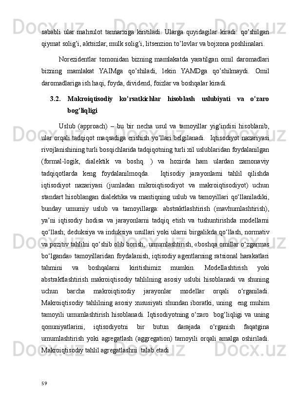 sababli   ular   mahsulot   tannarxiga   kiritiladi.   Ularga   quyidagilar   kiradi:   qo’shilgan
qiymat solig’i, aktsizlar, mulk solig’i, litsenzion to’lovlar va bojxona poshlinalari.
Norezidentlar   tomonidan   bizning   mamlakatda   yaratilgan   omil   daromadlari
bizning   mamlakat   YAIMga   qo’shiladi,   lekin   YAMDga   qo’shilmaydi.   Omil
daromadlariga ish haqi, foyda, dividend, foizlar va boshqalar kiradi.
3.2. Makroiqtisodiy   ko’rsatkichlar   hisoblash   uslubiyati   va   o’zaro
bog’liqligi
Uslub   (approach)   –   bu   bir   necha   usul   va   tamoyillar   yig‘indisi   hisoblanib,
ular orqali tadqiqot maqsadiga erishish yo‘llari belgilanadi.   Iqtisodiyot nazariyasi
rivojlanishining turli bosqichlarida tadqiqotning turli xil uslublaridan foydalanilgan
(formal-logik,   dialektik   va   boshq.   )   va   hozirda   ham   ulardan   zamonaviy
tadqiqotlarda   keng   foydalanilmoqda.     Iqtisodiy   jarayonlarni   tahlil   qilishda
iqtisodiyot   nazariyasi   (jumladan   mikroiqtisodiyot   va   makroiqtisodiyot)   uchun
standart   hisoblangan  dialektika va  mantiqning uslub  va  tamoyillari   qo‘llaniladiki,
bunday   umumiy   uslub   va   tamoyillarga:   abstraktlashtirish   (mavhumlashtirish),
ya’ni   iqtisodiy   hodisa   va   jarayonlarni   tadqiq   etish   va   tushuntirishda   modellarni
qo‘llash; deduksiya va induksiya usullari yoki ularni birgalikda qo‘llash, normativ
va pozitiv tahlilni qo‘shib olib borish,  umumlashtirish, «boshqa omillar o‘zgarmas
bo‘lganda» tamoyillaridan foydalanish, iqtisodiy agentlarning ratsional harakatlari
tahmini   va   boshqalarni   kiritishimiz   mumkin.   Modellashtirish   yoki
abstraktlashtirish   makroiqtisodiy   tahlilning   asosiy   uslubi   hisoblanadi   va   shuning
uchun   barcha   makroiqtisodiy   jarayonlar   modellar   orqali   o‘rganiladi.
Makroiqtisodiy   tahlilning   asosiy   xususiyati   shundan   iboratki,   uning     eng   muhim
tamoyili   umumlashtirish   hisoblanadi.   Iqtisodiyotning   o‘zaro    bog‘liqligi   va   uning
qonuniyatlarini,   iqtisodiyotni   bir   butun   darajada   o‘rganish   faqatgina
umumlashtirish   yoki   agregatlash   (aggregation)   tamoyili   orqali   amalga   oshiriladi.
Makroiqtisodiy tahlil agregatlashni  talab etadi
59
    