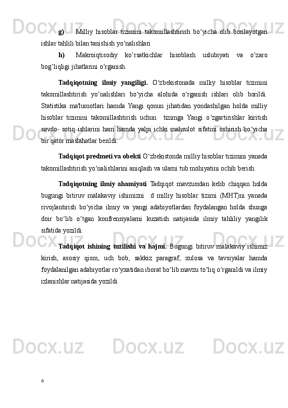 g) Milliy   hisoblar   tizimini   takomillashtirish   bo yicha   olib   borilayotganʻ
ishlar tahlili bilan tanishish yo nalishlari	
ʻ
h) Makroiqtisodiy   ko’rsatkichlar   hisoblash   uslubiyati   va   o’zaro
bog’liqligi jihatlarini o rganish.	
ʻ
Tadqiqotning   ilmiy   yangiligi.   O zbekistonada   milliy   hisoblar   tizimini	
ʻ
takomillashtirish   yo nalishlari   bo yicha   alohida   o rganish   ishlari   olib   borildi.	
ʻ ʻ ʻ
Statistika   ma'lumotlari   hamda   Yangi   qonun   jihatidan   yondashilgan   holda   milliy
hisoblar   tizimini   takomillashtirish   uchun     tizimga   Yangi   o zgartirishlar   kiritish	
ʻ
savdo-   sotiq   ishlarini   ham   hamda   yalpi   ichki   mahsulot   sifatini   oshirish   bo yicha	
ʻ
bir qator maslahatlar berildi. 
Tadqiqot predmeti va obekti  O zbekistonda milliy hisoblar tizimini yanada	
ʻ
takomillashtirish yo nalishlarini aniqlash va ularni tub mohiyatini ochib berish. 	
ʻ
Tadqiqotning   ilmiy   ahamiyati   Tadqiqot   mavzusidan   kelib   chiqqan   holda
bugungi   bitiruv   malakaviy   ishimizni     d   milliy   hisoblar   tizimi   (MHT)ni   yanada
rivojlantirish   bo yicha   ilmiy   va   yangi   adabiyotlardan   foydalangan   holda   shunga	
ʻ
doir   bo lib   o tgan   konfrensiyalarni   kuzatish   natijasida   ilmiy   tahliliy   yangilik	
ʻ ʻ
sifatida yozildi. 
Tadqiqot   ishining   tuzilishi   va   hajmi.   Bugungi   bitiruv   malakaviy   ishimiz
kirish,   asosiy   qism,   uch   bob,   sakkiz   paragraf,   xulosa   va   tavsiyalar   hamda
foydalanilgan adabiyotlar ro yxatidan iborat bo lib mavzu to liq o rganildi va ilmiy	
ʻ ʻ ʻ ʻ
izlanishlar natijasida yozildi. 
6
    