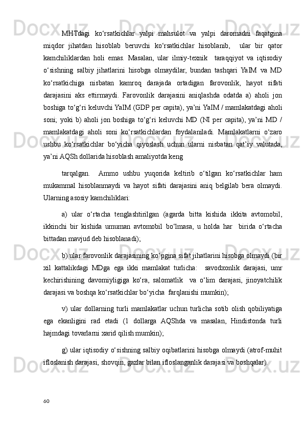 MHTdagi   ko‘rsatkichlar   yalpi   mahsulot   va   yalpi   daromadni   faqatgina
miqdor   jihatdan   hisoblab   beruvchi   ko‘rsatkichlar   hisoblanib,     ular   bir   qator
kamchiliklardan   holi   emas.   Masalan,   ular   ilmiy-texnik     taraqqiyot   va   iqtisodiy
o‘sishning   salbiy   jihatlarini   hisobga   olmaydilar,   bundan   tashqari   YaIM   va   MD
ko‘rsatkichiga   nisbatan   kamroq   darajada   ortadigan   farovonlik,   hayot   sifati
darajasini   aks   ettirmaydi.   Farovonlik   darajasini   aniqlashda   odatda   a)   aholi   jon
boshiga to‘g‘ri keluvchi YaIM (GDP per capita), ya’ni YaIM / mamlakatdagi aholi
soni;   yoki   b)   aholi   jon   boshiga   to‘g‘ri   keluvchi   MD   (NI   per   capita),   ya’ni   MD   /
mamlakatdagi   aholi   soni   ko‘rsatkichlardan   foydalaniladi.   Mamlakatlarni   o‘zaro
ushbu   ko‘rsatkichlar   bo‘yicha   qiyoslash   uchun   ularni   nisbatan   qat’iy   valutada,
ya’ni AQSh dollarida hisoblash amaliyotda keng 
tarqalgan.     Ammo   ushbu   yuqorida   keltirib   o‘tilgan   ko‘rsatkichlar   ham
mukammal   hisoblanmaydi   va   hayot   sifati   darajasini   aniq   belgilab   bera   olmaydi.
Ularning asosiy kamchiliklari: 
a)   ular   o‘rtacha   tenglashtirilgan   (agarda   bitta   kishida   ikkita   avtomobil,
ikkinchi   bir   kishida   umuman   avtomobil   bo‘lmasa,   u   holda   har     birida   o‘rtacha
bittadan mavjud deb hisoblanadi); 
b) ular farovonlik darajasining ko‘pgina sifat jihatlarini hisobga olmaydi (bir
xil   kattalikdagi   MDga   ega   ikki   mamlakat   turlicha:     savodxonlik   darajasi,   umr
kechirishining   davomiyligiga   ko‘ra,   salomatlik     va   o‘lim   darajasi,   jinoyatchilik
darajasi va boshqa ko‘rsatkichlar bo‘yicha  farqlanishi mumkin);
v)   ular   dollarning   turli   mamlakatlar   uchun   turlicha   sotib   olish   qobiliyatiga
ega   ekanligini   rad   etadi   (1   dollarga   AQShda   va   masalan,   Hindistonda   turli
hajmdagi tovarlarni xarid qilish mumkin);
g) ular iqtisodiy o‘sishning salbiy oqibatlarini hisobga olmaydi (atrof-muhit
ifloslanish darajasi, shovqin, gazlar bilan ifloslanganlik darajasi va boshqalar). 
60
    