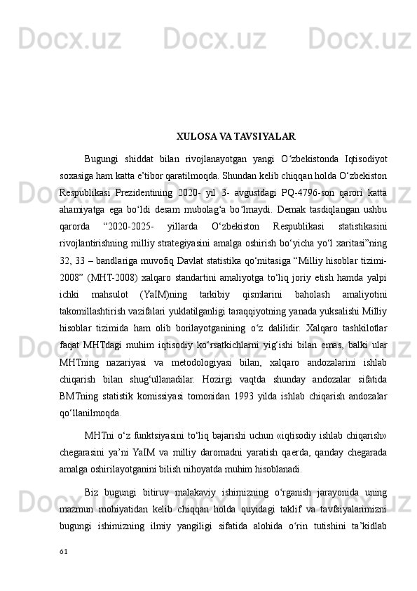 XULOSA VA TAVSIYALAR
Bugungi   shiddat   bilan   rivojlanayotgan   yangi   O zbekistonda   Iqtisodiyotʻ
soxasiga ham katta e’tibor qaratilmoqda. Shundan kelib chiqqan holda O‘zbekiston
Respublikasi   Prezidentining   2020-   yil   3-   avgustdagi   PQ-4796-son   qarori   katta
ahamiyatga   ega   bo ldi   desam   mubolag a   bo lmaydi.   Demak   tasdiqlangan   ushbu	
ʻ ʻ ʻ
qarorda   “2020-2025-   yillarda   O‘zbekiston   Respublikasi   statistikasini
rivojlantirishning milliy strategiyasini  amalga oshirish bo‘yicha yo‘l  xaritasi”ning
32, 33 – bandlariga muvofiq Davlat statistika qo‘mitasiga “Milliy hisoblar tizimi-
2008”   (MHT-2008)   xalqaro   standartini   amaliyotga   to‘liq   joriy   etish   hamda   yalpi
ichki   mahsulot   (YaIM)ning   tarkibiy   qismlarini   baholash   amaliyotini
takomillashtirish vazifalari yuklatilganligi taraqqiyotning yanada yuksalishi Milliy
hisoblar   tizimida   ham   olib   borilayotganining   o z   dalilidir.   Хalqaro   tashkilotlar	
ʻ
faqat   MHTdagi   muhim   iqtisodiy   ko‘rsatkichlarni   yig‘ishi   bilan   emas,   balki   ular
MHTning   nazariyasi   va   metodologiyasi   bilan,   хalqaro   andozalarini   ishlab
chiqarish   bilan   shug‘ullanadilar.   Hozirgi   vaqtda   shunday   andozalar   sifatida
BMTning   statistik   komissiyasi   tomonidan   1993   yilda   ishlab   chiqarish   andozalar
qo‘llanilmoqda. 
MHTni o‘z funktsiyasini to‘liq bajarishi  uchun «iqtisodiy ishlab chiqarish»
chegarasini   ya’ni  YaIM   va   milliy   daromadni   yaratish   qaerda,   qanday   chegarada
amalga oshirilayotganini bilish nihoyatda muhim hisoblanadi. 
Biz   bugungi   bitiruv   malakaviy   ishimizning   o rganish   jarayonida   uning	
ʻ
mazmun   mohiyatidan   kelib   chiqqan   holda   quyidagi   taklif   va   tavfsiyalarimizni
bugungi   ishimizning   ilmiy   yangiligi   sifatida   alohida   o rin   tutishini   ta’kidlab	
ʻ
61
    