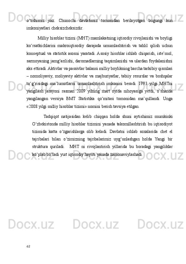 o tishimiz   joiz.   Chunochi   davlatimiz   tomonidan   berilayotgan   bugungi   kunʻ
imkoniyatlari cheksizcheksizdir. 
Milliy hisoblar tizimi (MHT) mamlakatning iqtisodiy rivojlanishi va boyligi
ko‘rsatkichlarini   makroiqtisodiy   darajada   umumlashtirish   va   tahlil   qilish   uchun
konseptual   va   statistik   asosni   yaratadi.  Asosiy   hisoblar   ishlab   chiqarish,   iste’mol,
sarmoyaning jamg‘arilishi, daromadlarning taqsimlanishi va ulardan foydalanishni
aks ettiradi. Aktivlar va passivlar balansi milliy boylikning barcha tarkibiy qismlari
–   nomoliyaviy,   moliyaviy   aktivlar   va   majburiyatlar,   tabiiy   resurslar   va   boshqalar
to‘g‘risidagi   ma’lumotlarni   umumlashtirish   imkonini   beradi.   1993   yilgi   MHTni
yangilash   jarayoni   rasman   2009   yilning   mart   oyida   nihoyasiga   yetdi,   o‘shanda
yangilangan   versiya   BMT   Statistika   qo‘mitasi   tomonidan   ma’qullandi.   Unga
«2008 yilgi milliy hisoblar tizimi» nomini berish tavsiya etilgan.
Tadqiqot   natijasidan   kelib   chiqqan   holda   shuni   aytishimiz   mumkinki
O zbekistonda   milliy   hisoblar   tizimini   yanada   takomillashtirish   bu   iqtisodiyot	
ʻ
tizimida   katta   o zgarishlarga   olib   keladi.   Davlatni   ishlab   soxalarida   chet   el	
ʻ
tajribalari   bilan   o zimizning   tajribalarimiz   uyg unlashgan   holda   Yangi   bir	
ʻ ʻ
struktura   quriladi.     MHT   ni   rivojlantirish   yillarida   bu   boradagi   yangiliklar
ko plab bo ladi yurt iqtisodiy hayoti yanada zamonaviylashadi.	
ʻ ʻ
62
    
