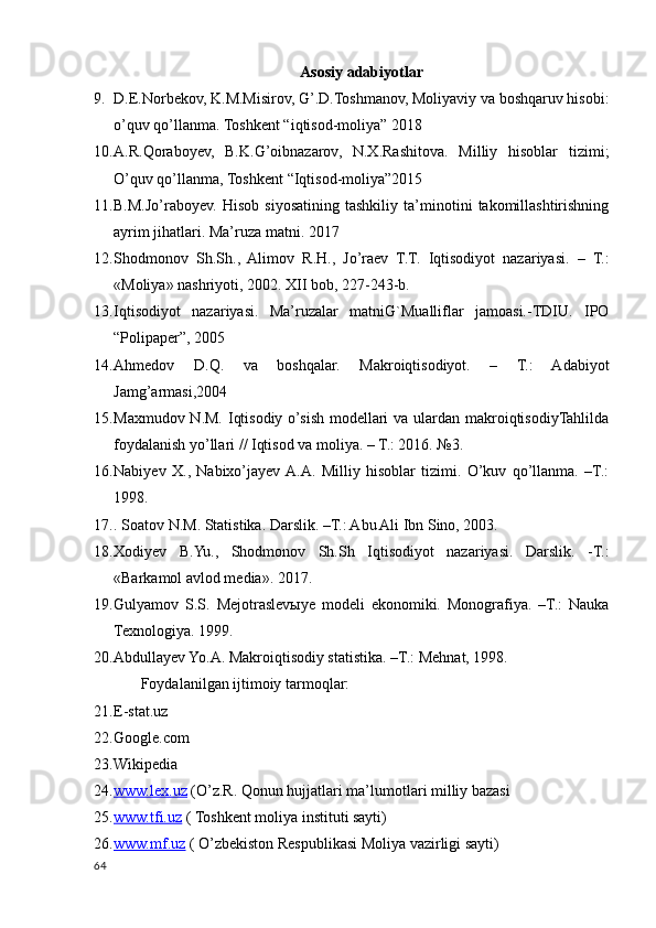 Asosiy adabiyotlar
9. D.E.Norbekov, K.M.Misirov, G’.D.Toshmanov, Moliyaviy va boshqaruv hisobi:
o’quv qo’llanma. Toshkent “iqtisod-moliya” 2018
10. A.R.Qoraboyev,   B.K.G’oibnazarov,   N.X.Rashitova.   Milliy   hisoblar   tizimi;
O’quv qo’llanma, Toshkent “Iqtisod-moliya”2015
11. B.M.Jo’raboyev.   Hisob   siyosatining   tashkiliy   ta’minotini   takomillashtirishning
ayrim jihatlari. Ma’ruza matni. 2017
12. Shodmonov   Sh.Sh.,   Alimov   R.H.,   Jo’raev   T.T.   Iqtisodiyot   nazariyasi.   –   T.:
«Moliya» nashriyoti, 2002. XII bob, 227-243-b.
13. Iqtisodiyot   nazariyasi.   Ma’ruzalar   matniG`Mualliflar   jamoasi.-TDIU.   IPO
“Polipaper”, 2005
14. Ahmedov   D.Q.   va   boshqalar.   Makroiqtisodiyot.   –   T.:   Adabiyot
Jamg’armasi,2004
15. Maxmudov N.M. Iqtisodiy o’sish modellari  va ulardan makroiqtisodiyTahlilda
foydalanish yo’llari // Iqtisod va moliya. – T.: 2016. №3.
16. Nabiyev   X.,   Nabixo’jayev  A.A.   Milliy   hisoblar   tizimi.   O’kuv   qo’llanma.   –T.:
1998.
17. . Soatov N.M. Statistika. Darslik. –T.: Abu Ali Ibn Sino, 2003.
18. Xodiyev   B.Yu.,   Shodmonov   Sh.Sh   Iqtisodiyot   nazariyasi.   Darslik.   -T.:
«Barkamol avlod media». 2017.
19. Gulyamov   S.S.   Mejotraslevыye   modeli   ekonomiki.   Monografiya.   –T.:   Nauka
Texnologiya. 1999.
20. Abdullayev Yo.A. Makroiqtisodiy statistika. –T.: Mehnat, 1998.
       Foydalanilgan ijtimoiy tarmoqlar:
21. E-stat.uz
22. Google.com
23. Wikipedia
24. www.lex.uz     (O’z.R. Qonun hujjatlari ma’lumotlari milliy bazasi
25. www.tfi.uz     ( Toshkent moliya instituti sayti)
26. www.mf.uz     ( O’zbekiston Respublikasi Moliya vazirligi sayti)
64
    