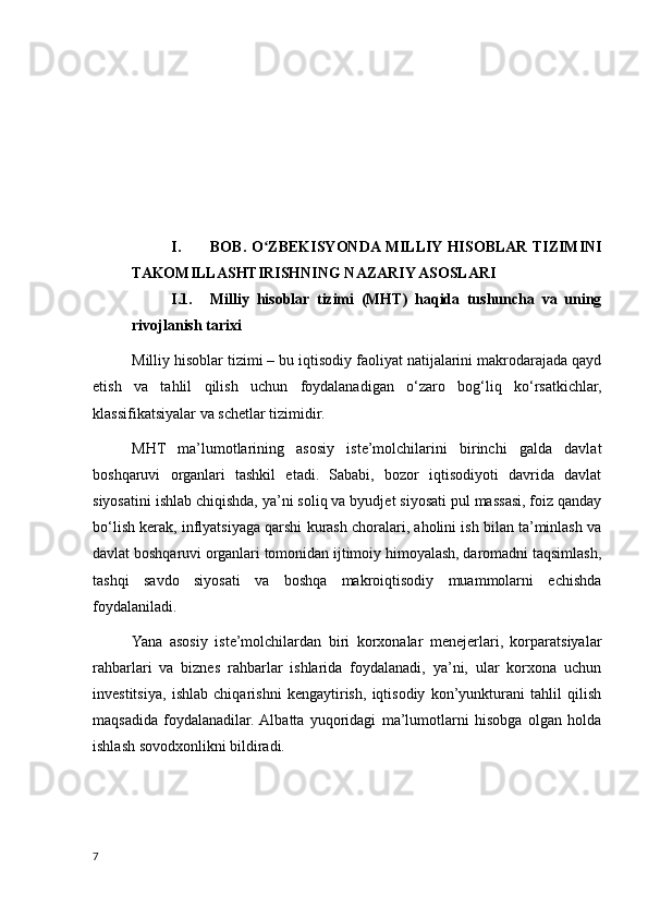 I. BOB. O ZBEKISYONDA MILLIY HISOBLAR TIZIMINIʻ
TAKOMILLASHTIRISHNING NAZARIY ASOSLARI 
I.1. Milliy   hisoblar   tizimi   (MHT)   haqida   tushuncha   va   uning
rivojlanish tarixi
Milliy hisoblar tizimi – bu iqtisodiy faoliyat natijalarini makrodarajada qayd
etish   va   tahlil   qilish   uchun   foydalanadigan   o‘zaro   bog‘liq   ko‘rsatkichlar,
klassifikatsiyalar va schetlar tizimidir.
MHT   ma’lumotlarining   asosiy   iste’molchilarini   birinchi   galda   davlat
boshqaruvi   organlari   tashkil   etadi.   Sababi,   bozor   iqtisodiyoti   davrida   davlat
siyosatini ishlab chiqishda, ya’ni soliq va byudjet siyosati pul massasi, foiz qanday
bo‘lish kerak, inflyatsiyaga qarshi kurash choralari, aholini ish bilan ta’minlash va
davlat boshqaruvi organlari tomonidan ijtimoiy himoyalash, daromadni taqsimlash,
tashqi   savdo   siyosati   va   boshqa   makroiqtisodiy   muammolarni   echishda
foydalaniladi.
Yana   asosiy   iste’molchilardan   biri   korxonalar   menejerlari,   korparatsiyalar
rahbarlari   va   biznes   rahbarlar   ishlarida   foydalanadi,   ya’ni,   ular   korxona   uchun
investitsiya,   ishlab   chiqarishni   kengaytirish,   iqtisodiy   kon’yunkturani   tahlil   qilish
maqsadida   foydalanadilar.  Albatta   yuqoridagi   ma’lumotlarni   hisobga   olgan   holda
ishlash sovodxonlikni bildiradi.
7
    