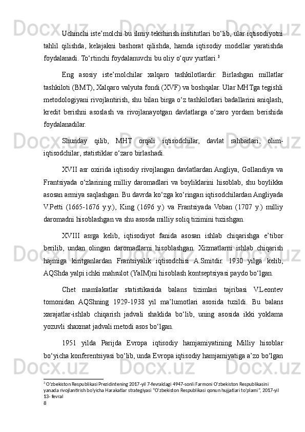 Uchinchi iste’molchi bu ilmiy tekshirish institutlari bo‘lib, ular iqtisodiyotni
tahlil   qilishda,   kelajakni   bashorat   qilishda,   hamda   iqtisodiy   modellar   yaratishda
foydalanadi. To‘rtinchi foydalanuvchi bu oliy o‘quv yurtlari. 3
Eng   asosiy   iste’molchilar   xalqaro   tashkilotlardir:   Birlashgan   millatlar
tashkiloti (BMT), Xalqaro valyuta fondi (XVF) va boshqalar. Ular MHTga tegishli
metodologiyani rivojlantirish, shu bilan birga o‘z tashkilotlari badallarini aniqlash,
kredit   berishni   asoslash   va   rivojlanayotgan   davlatlarga   o‘zaro   yordam   berishida
foydalanadilar.
Shunday   qilib,   MHT   orqali   iqtisodchilar,   davlat   rahbarlari,   olim-
iqtisodchilar, statistiklar o‘zaro birlashadi.
XVII   asr   oxirida   iqtisodiy   rivojlangan   davlatlardan  Angliya,   Gollandiya   va
Frantsiyada   o‘zlarining   milliy   daromadlari   va   boyliklarini   hisoblab,   shu   boylikka
asosan armiya saqlashgan. Bu davrda ko‘zga ko‘ringan iqtisodchilardan Angliyada
V.Petti   (1665-1676   y.y.),   King   (1696   y.)   va   Frantsiyada   Voban   (1707   y.)   milliy
daromadni hisoblashgan va shu asosda milliy soliq tizimini tuzishgan.
XVIII   asrga   kelib,   iqtisodiyot   fanida   asosan   ishlab   chiqarishga   e’tibor
berilib,   undan   olingan   daromadlarni   hisoblashgan.   Xizmatlarni   ishlab   chiqarish
hajmiga   kiritganlardan   Frantsiyalik   iqtisodchisi   A.Smitdir.   1930   yilga   kelib,
AQShda yalpi ichki mahsulot (YaIM)ni hisoblash kontseptsiyasi paydo bo‘lgan.
Chet   mamlakatlar   statistikasida   balans   tizimlari   tajribasi   V.Leontev
tomonidan   AQShning   1929-1938   yil   ma’lumotlari   asosida   tuzildi.   Bu   balans
xarajatlar-ishlab   chiqarish   jadvali   shaklida   bo‘lib,   uning   asosida   ikki   yoklama
yozuvli shaxmat jadvali metodi asos bo‘lgan.
1951   yilda   Parijda   Evropa   iqtisodiy   hamjamiyatining   Milliy   hisoblar
bo‘yicha konferentsiyasi bo‘lib, unda Evropa iqtisodiy hamjamiyatiga a’zo bo‘lgan
3
 O’zbekiston Respublikasi Prezidintening 2017-yil 7-fevraldagi 4947-sonli Farmoni O’zbekiston Respublikasini 
yanada rivojlantirish bo’yicha Harakatlar strategiyasi “O’zbekiston Respublikasi qonun hujjatlari to’plami”, 2017-yil 
13- fevral
8
    