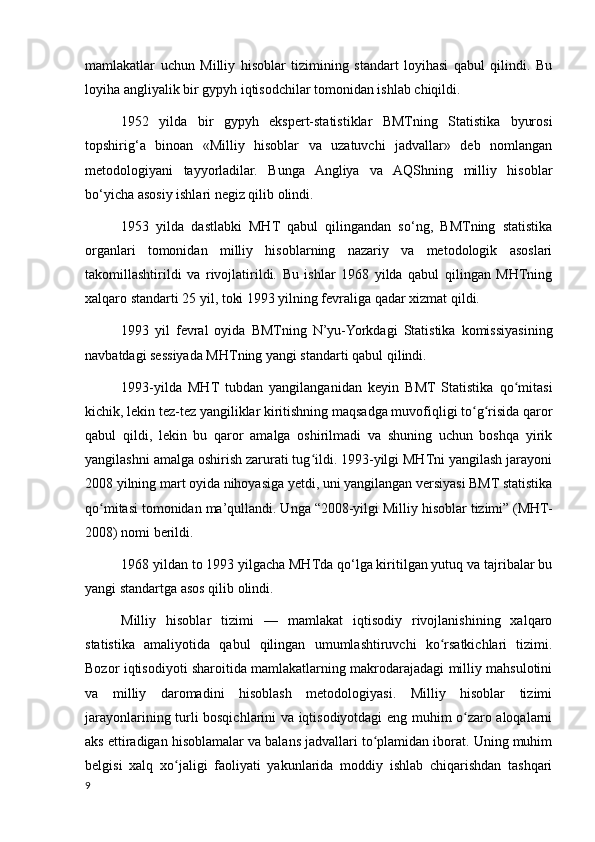 mamlakatlar   uchun   Milliy   hisoblar   tizimining   standart   loyihasi   qabul   qilindi.   Bu
loyiha angliyalik bir gypyh iqtisodchilar tomonidan ishlab chiqildi.
1952   yilda   bir   gypyh   ekspert-statistiklar   BMTning   Statistika   byurosi
topshirig‘a   binoan   «Milliy   hisoblar   va   uzatuvchi   jadvallar»   deb   nomlangan
metodologiyani   tayyorladilar.   Bunga   Angliya   va   AQShning   milliy   hisoblar
bo‘yicha asosiy ishlari negiz qilib olindi.
1953   yilda   dastlabki   MHT   qabul   qilingandan   so‘ng,   BMTning   statistika
organlari   tomonidan   milliy   hisoblarning   nazariy   va   metodologik   asoslari
takomillashtirildi   va   rivojlatirildi.   Bu   ishlar   1968   yilda   qabul   qilingan   MHTning
xalqaro standarti 25 yil, toki 1993 yilning fevraliga qadar xizmat qildi.
1993   yil   fevral   oyida   BMTning   N’yu-Yorkdagi   Statistika   komissiyasining
navbatdagi sessiyada MHTning yangi standarti qabul qilindi.
1993-yilda   MHT   tubdan   yangilanganidan   keyin   BMT   Statistika   qo mitasiʻ
kichik, lekin tez-tez yangiliklar kiritishning maqsadga muvofiqligi to g risida qaror	
ʻ ʻ
qabul   qildi,   lekin   bu   qaror   amalga   oshirilmadi   va   shuning   uchun   boshqa   yirik
yangilashni amalga oshirish zarurati tug ildi. 1993-yilgi MHTni yangilash jarayoni	
ʻ
2008 yilning mart oyida nihoyasiga yetdi, uni yangilangan versiyasi BMT statistika
qo mitasi tomonidan ma’qullandi. Unga “2008-yilgi Milliy hisoblar tizimi” (MHT-	
ʻ
2008) nomi berildi.
1968 yildan to 1993 yilgacha MHTda qo‘lga kiritilgan yutuq va tajribalar bu
yangi standartga asos qilib olindi.
Milliy   hisoblar   tizimi   —   mamlakat   iqtisodiy   rivojlanishining   xalqaro
statistika   amaliyotida   qabul   qilingan   umumlashtiruvchi   ko rsatkichlari   tizimi.	
ʻ
Bozor iqtisodiyoti sharoitida mamlakatlarning makrodarajadagi milliy mahsulotini
va   milliy   daromadini   hisoblash   metodologiyasi.   Milliy   hisoblar   tizimi
jarayonlarining turli bosqichlarini va iqtisodiyotdagi eng muhim o zaro aloqalarni	
ʻ
aks ettiradigan hisoblamalar va balans jadvallari to plamidan iborat. Uning muhim	
ʻ
belgisi   xalq   xo jaligi   faoliyati   yakunlarida   moddiy   ishlab   chiqarishdan   tashqari	
ʻ
9
    