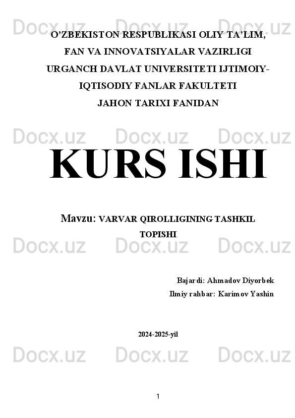 O’ZBEKISTON RESPUBLIKASI OLIY TA’LIM,
FAN VA INNOVATSIYALAR VAZIRLIGI 
URGANCH DAVLAT UNIVERSITETI IJTIMOIY-
IQTISODIY FANLAR FAKULTETI 
JAHON TARIXI FANIDAN   
KURS ISHI  
Mavzu:  VARVAR QIROLLIGINING TASHKIL
TOPISHI
Bajardi:   Ahmadov Diyorbek
Ilmiy rahbar: Karimov Yashin 
2024-2025-yil
1 