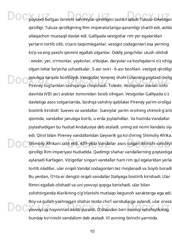 poytaxti boʻlgan birinchi vahshiylar qirolligini tashkil qiladi   Tuluza–DAestgot 
qirolligi. Tuluza qirolligining Rim imperatorlariga qaramligi shartli edi, aslida u
allaqachon mustaqil davlat edi. Galliyada vestgotlar rim yer egalaridan 
yerlarni tortib olib, oʻzaro taqsimlaganlar, vestgot zodagonlari esa yerning 
koʻp va eng yaxshi qismini egallab olganlar. Oddiy jangchilar ulush olishdi 
-   navlar,   yer, oʻrmonlar, yaylovlar, oʻtloqlar, daryolar va boshqalarni oʻz ichiga 
olgan lotlar boʻyicha uchastkalar. 5-asr oxiri - 6-asr boshlari. vestgot qirolligi 
janubga tarqala boshlaydi. Vesigotlar Voronej shahri ularning poytaxti bo'lgan
Pireney tog'laridan tashqariga chiqishadi.   Toledo. Vestigotlar davlati istilo 
davrida (VIII asr) arablar tomonidan bosib olingan. Vesigotlar Galliyada o'z 
davlatiga asos solganlarida, boshqa vahshiy qabilalar Pireney yarim oroliga 
bostirib kirishdi:   Sueves   va   vandallar. Sueviylar yarim orolning shimoli-g'arbiy 
qismida, vandallar janubga borib, u erda joylashdilar. Va hozirda Vandallar 
joylashadigan bu hudud Andalusiya deb ataladi. uning asl nomi Vandalu siya 
edi. Qirol bilan Pireney vandallaridan   Geyserik   ga ko'chiring   Shimoliy Afrika. 
Shimoliy Afrikani zabt etib, 439-yilda Vandallar asos solgan   ikkinchi vahshiylar 
qirolligi   Rim imperiyasi hududida. Qadimgi shahar vandallarning poytaxtiga 
aylanadi   Karfagen. Vizigotlar singari vandallar ham rim qul egalaridan yerlarni
tortib oladilar, ular orqali Vandal zodagonlari tez rivojlanadi va boyib boradi. 
Bu yerdan, O'rta er dengizi orqali vandallar Italiyaga bostirib kirishadi. Ular 
Rimni egallab olishadi va uni yovvoyi qopga berishadi, ular bilan 
solishtirganda Alarikning o'g'irlanishi mutlaqo begunoh xarakterga ega edi. 
Boy va gullab-yashnagan shahar tezda cho'l xarobalarga aylandi, ular orasida 
yovvoyi uy hayvonlari kezib yurardi. O'shandan beri insoniy vahshiylikning 
bunday ko'rinishi vandalizm deb ataladi. VI asrning birinchi yarmida. 
10 