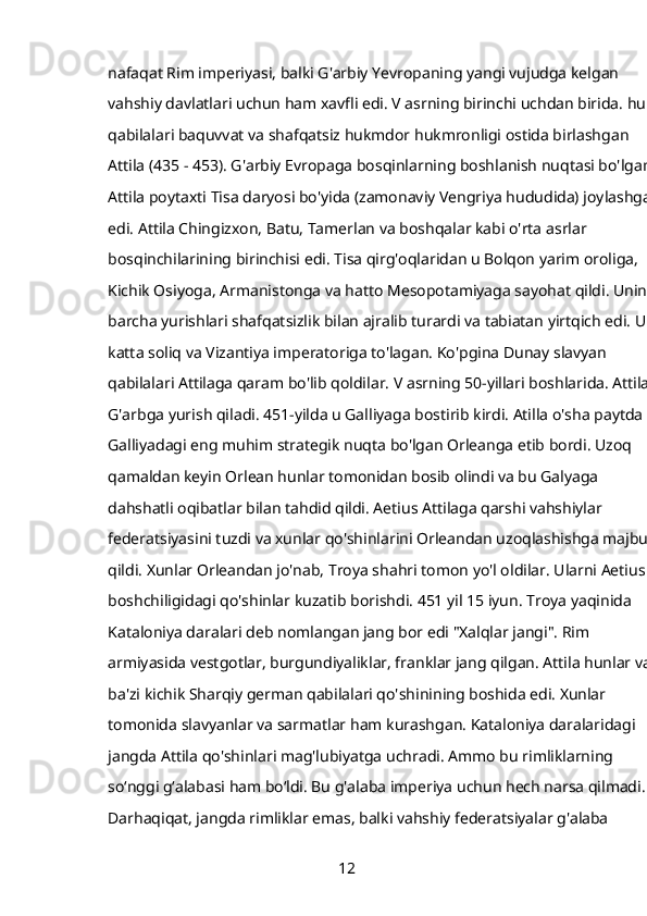 nafaqat Rim imperiyasi, balki G'arbiy Yevropaning yangi vujudga kelgan 
vahshiy davlatlari uchun ham xavfli edi. V asrning birinchi uchdan birida. hun 
qabilalari baquvvat va shafqatsiz hukmdor hukmronligi ostida birlashgan 
Attila (435 - 453). G'arbiy Evropaga bosqinlarning boshlanish nuqtasi bo'lgan 
Attila poytaxti Tisa daryosi bo'yida (zamonaviy Vengriya hududida) joylashgan 
edi. Attila Chingizxon, Batu, Tamerlan va boshqalar kabi o'rta asrlar 
bosqinchilarining birinchisi edi. Tisa qirg'oqlaridan u Bolqon yarim oroliga, 
Kichik Osiyoga, Armanistonga va hatto Mesopotamiyaga sayohat qildi. Uning 
barcha yurishlari shafqatsizlik bilan ajralib turardi va tabiatan yirtqich edi. U 
katta soliq va Vizantiya imperatoriga to'lagan. Ko'pgina Dunay slavyan 
qabilalari Attilaga qaram bo'lib qoldilar. V asrning 50-yillari boshlarida. Attila 
G'arbga yurish qiladi. 451-yilda u Galliyaga bostirib kirdi. Atilla o'sha paytda 
Galliyadagi eng muhim strategik nuqta bo'lgan Orleanga etib bordi. Uzoq 
qamaldan keyin Orlean hunlar tomonidan bosib olindi va bu Galyaga 
dahshatli oqibatlar bilan tahdid qildi. Aetius Attilaga qarshi vahshiylar 
federatsiyasini tuzdi va xunlar qo'shinlarini Orleandan uzoqlashishga majbur 
qildi. Xunlar Orleandan jo'nab, Troya shahri tomon yo'l oldilar. Ularni Aetius 
boshchiligidagi qo'shinlar kuzatib borishdi. 451 yil 15 iyun. Troya yaqinida 
Kataloniya daralari   deb nomlangan jang bor edi   "Xalqlar jangi". Rim 
armiyasida vestgotlar, burgundiyaliklar, franklar jang qilgan. Attila hunlar va 
ba'zi kichik Sharqiy german qabilalari qo'shinining boshida edi. Xunlar 
tomonida slavyanlar va sarmatlar ham kurashgan. Kataloniya daralaridagi 
jangda Attila qo'shinlari mag'lubiyatga uchradi. Ammo bu rimliklarning 
so‘nggi g‘alabasi ham bo‘ldi. Bu g'alaba imperiya uchun hech narsa qilmadi. 
Darhaqiqat, jangda rimliklar emas, balki vahshiy federatsiyalar g'alaba 
12 