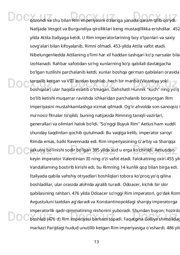 qozondi va shu bilan Rim imperiyasini o'zlariga yanada qaram qilib qo'ydi. 
Natijada Vesgot va Burgundiya qirolliklari keng mustaqillikka erishdilar. 452-
yilda Attila Italiyaga ketdi. U Rim imperatorlarining boy o'lponlari va saxiy 
sovg'alari bilan kifoyalanib, Rimni olmadi. 453-yilda Attila vafot etadi. 
Nibelungenliedda Attilaning o'limi har xil haddan tashqari ko'p narsalar bilan 
izohlanadi. Rahbar vafotidan soʻng xunlarning koʻp qabilali davlatgacha 
boʻlgan tuzilishi parchalanib ketdi. xunlar boshqa german qabilalari orasida 
tarqalib ketgan va VIII asrdan boshlab. hech bir manba (Vizantiya yoki 
boshqalar) ular haqida eslatib o'tmagan. Dahshatli Hunnik "kuch" ning yo'q 
bo'lib ketishi muqarrar ravishda ichkaridan parchalanib borayotgan Rim 
imperiyasini mustahkamlashga xizmat qilmadi. Og'ir ahvolda son-sanoqsiz va 
ma'nosiz fitnalar to'qildi, buning natijasida Rimning taniqli vazirlari, 
generallari va olimlari halok bo'ldi. "So'nggi Buyuk Rim" Aetius ham xuddi 
shunday taqdirdan qochib qutulmadi. Bu vaqtga kelib, imperator saroyi 
Rimda emas, balki Ravennada edi. Rim imperiyasining G'arbiy va Sharqqa 
yakuniy bo'linishi sodir bo'lgan 395 yilda sud u erga ko'chirildi. Aetiusdan 
keyin imperator Valentinian III ning o'zi vafot etadi. Falokatning oxiri 455 yilda
Vandallarning bostirib kirishi edi, bu Rimning 14 kunlik qop bilan birga edi. 
Italiyada qabila vahshiy otryadlari boshliqlari tobora ko'proq yo'q qilina 
boshladilar, ular orasida alohida ajralib turadi.   Odoacer,   kichik bir skir 
qabilasining rahbari. 476 yilda Odoacer so'nggi Rim imperatori, go'dak Romul 
Avgustuluni taxtdan ag'daradi va Konstantinopoldagi sharqiy imperatorga 
imperatorlik qadr-qimmatining nishonini yuboradi. Shundan buyon; hozirdan 
boshlab   (476   d) Rim imperiyasi barham topadi. Faqatgina Galliya shimolidagi, 
markazi Parijdagi hudud unutilib ketgan Rim imperiyasiga o'xshardi. 486 yilda
13 