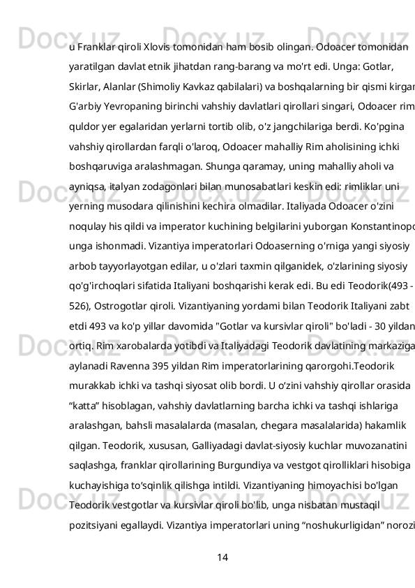 u Franklar qiroli Xlovis tomonidan ham bosib olingan. Odoacer tomonidan 
yaratilgan davlat etnik jihatdan rang-barang va mo'rt edi. Unga: Gotlar, 
Skirlar, Alanlar (Shimoliy Kavkaz qabilalari) va boshqalarning bir qismi kirgan. 
G'arbiy Yevropaning birinchi vahshiy davlatlari qirollari singari, Odoacer rim 
quldor yer egalaridan yerlarni tortib olib, o'z jangchilariga berdi. Ko'pgina 
vahshiy qirollardan farqli o'laroq, Odoacer mahalliy Rim aholisining ichki 
boshqaruviga aralashmagan. Shunga qaramay, uning mahalliy aholi va 
ayniqsa, italyan zodagonlari bilan munosabatlari keskin edi: rimliklar uni 
yerning musodara qilinishini kechira olmadilar. Italiyada Odoacer o'zini 
noqulay his qildi va imperator kuchining belgilarini yuborgan Konstantinopol 
unga ishonmadi. Vizantiya imperatorlari Odoaserning o'rniga yangi siyosiy 
arbob tayyorlayotgan edilar, u o'zlari taxmin qilganidek, o'zlarining siyosiy 
qo'g'irchoqlari sifatida Italiyani boshqarishi kerak edi. Bu edi   Teodorik(493 - 
526),  Ostrogotlar qiroli. Vizantiyaning yordami bilan Teodorik Italiyani zabt 
etdi   493   va ko'p yillar davomida "Gotlar va kursivlar qiroli" bo'ladi - 30 yildan 
ortiq. Rim xarobalarda yotibdi va Italiyadagi Teodorik davlatining markaziga 
aylanadi   Ravenna   395 yildan Rim imperatorlarining qarorgohi.Teodorik 
murakkab ichki va tashqi siyosat olib bordi. U oʻzini vahshiy qirollar orasida 
“katta” hisoblagan, vahshiy davlatlarning barcha ichki va tashqi ishlariga 
aralashgan, bahsli masalalarda (masalan, chegara masalalarida) hakamlik 
qilgan. Teodorik, xususan, Galliyadagi davlat-siyosiy kuchlar muvozanatini 
saqlashga, franklar qirollarining Burgundiya va vestgot qirolliklari hisobiga 
kuchayishiga to‘sqinlik qilishga intildi. Vizantiyaning himoyachisi bo'lgan 
Teodorik vestgotlar va kursivlar qiroli bo'lib, unga nisbatan mustaqil 
pozitsiyani egallaydi. Vizantiya imperatorlari uning “noshukurligidan” norozi 
14 