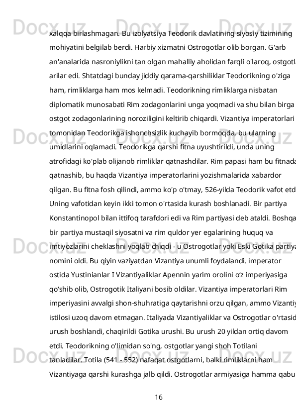 xalqqa birlashmagan. Bu izolyatsiya Teodorik davlatining siyosiy tizimining 
mohiyatini belgilab berdi. Harbiy xizmatni Ostrogotlar olib borgan. G'arb 
an'analarida nasroniylikni tan olgan mahalliy aholidan farqli o'laroq, ostgotlar 
arilar edi. Shtatdagi bunday jiddiy qarama-qarshiliklar Teodorikning o'ziga 
ham, rimliklarga ham mos kelmadi. Teodorikning rimliklarga nisbatan 
diplomatik munosabati Rim zodagonlarini unga yoqmadi va shu bilan birga 
ostgot zodagonlarining noroziligini keltirib chiqardi. Vizantiya imperatorlari 
tomonidan Teodorikga ishonchsizlik kuchayib bormoqda, bu ularning 
umidlarini oqlamadi. Teodorikga qarshi fitna uyushtirildi, unda uning 
atrofidagi ko'plab olijanob rimliklar qatnashdilar. Rim papasi ham bu fitnada 
qatnashib, bu haqda Vizantiya imperatorlarini yozishmalarida xabardor 
qilgan. Bu fitna fosh qilindi, ammo ko'p o'tmay, 526-yilda Teodorik vafot etdi. 
Uning vafotidan keyin ikki tomon o'rtasida kurash boshlanadi. Bir partiya 
Konstantinopol bilan ittifoq tarafdori edi va Rim partiyasi deb ataldi. Boshqa 
bir partiya mustaqil siyosatni va rim quldor yer egalarining huquq va 
imtiyozlarini cheklashni yoqlab chiqdi - u Ostrogotlar yoki Eski Gotika partiyasi
nomini oldi. Bu qiyin vaziyatdan Vizantiya unumli foydalandi. imperator 
ostida   Yustinianlar I   Vizantiyaliklar Apennin yarim orolini oʻz imperiyasiga 
qoʻshib olib, Ostrogotik Italiyani bosib oldilar. Vizantiya imperatorlari Rim 
imperiyasini avvalgi shon-shuhratiga qaytarishni orzu qilgan, ammo Vizantiya 
istilosi uzoq davom etmagan. Italiyada Vizantiyaliklar va Ostrogotlar o'rtasida 
urush boshlandi, chaqirildi   Gotika urushi. Bu urush 20 yildan ortiq davom 
etdi. Teodorikning o'limidan so'ng, ostgotlar yangi shoh Totilani 
tanladilar.   Totila (541 - 552) nafaqat ostgotlarni, balki rimliklarni ham 
Vizantiyaga qarshi kurashga jalb qildi. Ostrogotlar armiyasiga hamma qabul 
16 