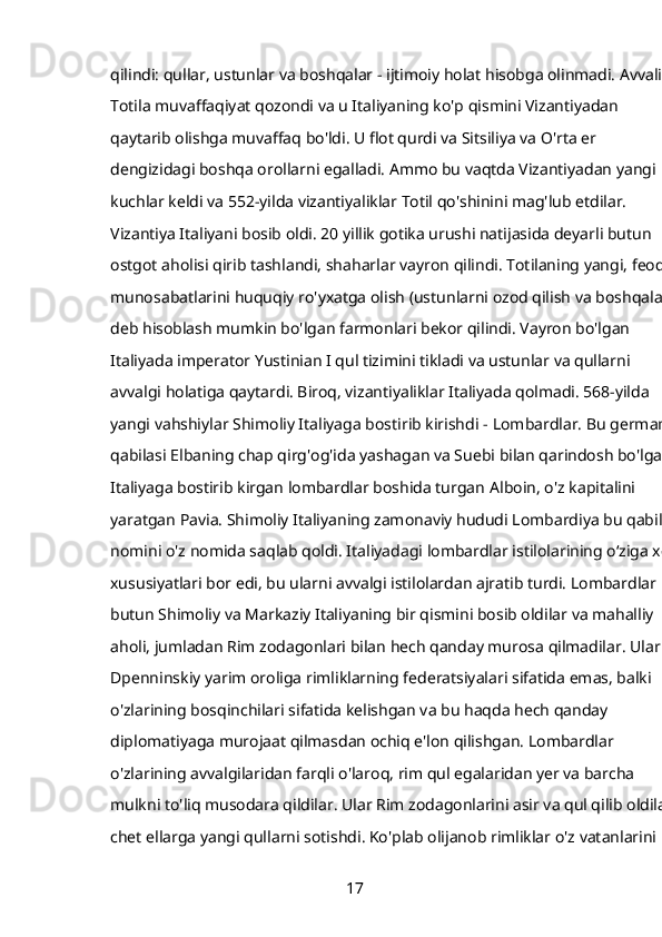 qilindi: qullar, ustunlar va boshqalar - ijtimoiy holat hisobga olinmadi. Avvaliga
Totila muvaffaqiyat qozondi va u Italiyaning ko'p qismini Vizantiyadan 
qaytarib olishga muvaffaq bo'ldi. U flot qurdi va Sitsiliya va O'rta er 
dengizidagi boshqa orollarni egalladi. Ammo bu vaqtda Vizantiyadan yangi 
kuchlar keldi va 552-yilda vizantiyaliklar Totil qo'shinini mag'lub etdilar. 
Vizantiya Italiyani bosib oldi. 20 yillik gotika urushi natijasida deyarli butun 
ostgot aholisi qirib tashlandi, shaharlar vayron qilindi. Totilaning yangi, feodal
munosabatlarini huquqiy ro'yxatga olish (ustunlarni ozod qilish va boshqalar) 
deb hisoblash mumkin bo'lgan farmonlari bekor qilindi. Vayron bo'lgan 
Italiyada imperator Yustinian I qul tizimini tikladi va ustunlar va qullarni 
avvalgi holatiga qaytardi. Biroq, vizantiyaliklar Italiyada qolmadi. 568-yilda 
yangi vahshiylar Shimoliy Italiyaga bostirib kirishdi -   Lombardlar. Bu german 
qabilasi Elbaning chap qirg'og'ida yashagan va Suebi bilan qarindosh bo'lgan. 
Italiyaga bostirib kirgan lombardlar boshida turgan   Alboin,   o'z kapitalini 
yaratgan   Pavia. Shimoliy Italiyaning zamonaviy hududi Lombardiya bu qabila 
nomini o'z nomida saqlab qoldi. Italiyadagi lombardlar istilolarining o‘ziga xos
xususiyatlari bor edi, bu ularni avvalgi istilolardan ajratib turdi. Lombardlar 
butun Shimoliy va Markaziy Italiyaning bir qismini bosib oldilar va mahalliy 
aholi, jumladan Rim zodagonlari bilan hech qanday murosa qilmadilar. Ular 
Dpenninskiy yarim oroliga rimliklarning federatsiyalari sifatida emas, balki 
o'zlarining bosqinchilari sifatida kelishgan va bu haqda hech qanday 
diplomatiyaga murojaat qilmasdan ochiq e'lon qilishgan. Lombardlar 
o'zlarining avvalgilaridan farqli o'laroq, rim qul egalaridan yer va barcha 
mulkni to'liq musodara qildilar. Ular Rim zodagonlarini asir va qul qilib oldilar,
chet ellarga yangi qullarni sotishdi. Ko'plab olijanob rimliklar o'z vatanlarini 
17 