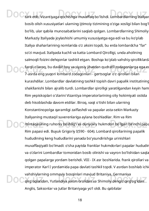 tark etib, Vizantiyaga qochishga muvaffaq bo'lishdi. Lombardlarning Italiyani 
bosib olish xususiyatlari ularning ijtimoiy tizimining o'ziga xosligi bilan bog'liq 
bo'lib, ular qabila munosabatlarini saqlab qolgan. Lombardlarning Shimoliy va
Markaziy Italiyada joylashishi umumiy xususiyatga ega edi va bu ko'plab 
Italiya shaharlarining nomlarida o'z aksini topdi, bu erda lombardcha "far" 
so'zi mavjud. Italiyada kuchli va katta   Lombard Qirolligi,   unda aholining 
salmoqli foizini dehqonlar tashkil etgan. Boshqa ko'plab vahshiy qirolliklardan
farqli o'laroq, bu davlat boy va siyosiy jihatdan qudratli zodagonlarga ega edi. 
7-asrda eng yuqori lombard zodagonlari - gertsoglar o'z qirollari bilan 
kurashdilar. Lombardlar davlatining tashkil topish davri papalik institutining 
shakllanishi bilan ajralib turdi. Lombardlar qirolligi yaratilgandan keyin ham 
Rim yepiskoplari o'zlarini Vizantiya imperatorlarining oliy hokimiyati ostida 
deb hisoblashda davom etdilar. Biroq, vaqt o'tishi bilan ularning 
Konstantinopolga qaramligi zaiflashdi va papalar asta-sekin Markaziy 
Italiyaning mustaqil suverenlariga aylana boshladilar. Rim va Rim 
mintaqasining ruhoniy boshlig'i va dunyoviy hukmdori bo'lgan birinchi papa 
Rim papasi edi.   Buyuk Grigoriy I(590 - 604). Lombard qirollarining papalik 
hududining keng hududlarini yanada bo'ysundirishga urinishlari 
muvaffaqiyatli bo'lmadi: o'sha paytda franklar hukmdorlari papalar hududini 
va o'zlarini Lombardlar tomonidan bosib olinishi va vayron bo'lishidan saqlab 
qolgan papalarga yordam berishdi. VIII - IX asr boshlarida. frank qirollari va 
imperator Karl I yordamida papa davlati tashkil topdi. V asrdan boshlab ichida
vahshiylarning ommaviy bosqinlari mavjud   Britaniya. Germaniya 
qirg'oqlaridan, Yutlandiya yarim orolidan va Shimoliy dengiz qirg'og'idan 
Anglis, Saksonlar va Jutlar Britaniyaga yo'l oldi. Bu qabilalar 
18