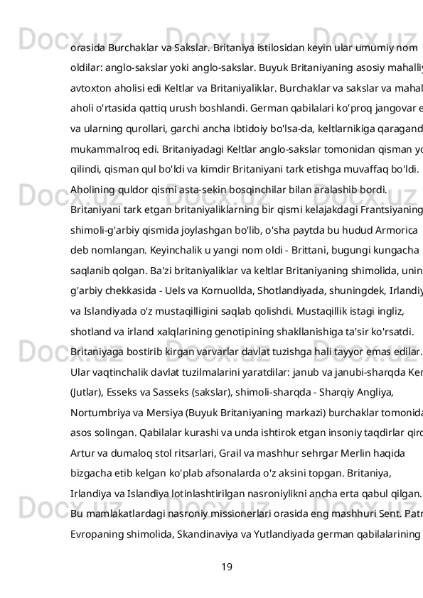 orasida   Burchaklar   va   Sakslar. Britaniya istilosidan keyin ular umumiy nom 
oldilar: anglo-sakslar yoki anglo-sakslar. Buyuk Britaniyaning asosiy mahalliy, 
avtoxton aholisi edi   Keltlar   va   Britaniyaliklar. Burchaklar va sakslar va mahalliy
aholi o'rtasida qattiq urush boshlandi. German qabilalari ko'proq jangovar edi
va ularning qurollari, garchi ancha ibtidoiy bo'lsa-da, keltlarnikiga qaraganda 
mukammalroq edi. Britaniyadagi Keltlar anglo-sakslar tomonidan qisman yo'q
qilindi, qisman qul bo'ldi va kimdir Britaniyani tark etishga muvaffaq bo'ldi. 
Aholining quldor qismi asta-sekin bosqinchilar bilan aralashib bordi. 
Britaniyani tark etgan britaniyaliklarning bir qismi kelajakdagi Frantsiyaning 
shimoli-g'arbiy qismida joylashgan bo'lib, o'sha paytda bu hudud Armorica 
deb nomlangan. Keyinchalik u yangi nom oldi -   Brittani,   bugungi kungacha 
saqlanib qolgan. Ba'zi britaniyaliklar va keltlar Britaniyaning shimolida, uning 
g'arbiy chekkasida - Uels va Kornuollda, Shotlandiyada, shuningdek, Irlandiya 
va Islandiyada o'z mustaqilligini saqlab qolishdi. Mustaqillik istagi ingliz, 
shotland va irland xalqlarining genotipining shakllanishiga ta'sir ko'rsatdi. 
Britaniyaga bostirib kirgan varvarlar davlat tuzishga hali tayyor emas edilar. 
Ular vaqtinchalik davlat tuzilmalarini yaratdilar: janub va janubi-sharqda Kent 
(Jutlar), Esseks va Sasseks (sakslar), shimoli-sharqda - Sharqiy Angliya, 
Nortumbriya va Mersiya (Buyuk Britaniyaning markazi) burchaklar tomonidan
asos solingan. Qabilalar kurashi va unda ishtirok etgan insoniy taqdirlar qirol 
Artur va dumaloq stol ritsarlari, Grail va mashhur sehrgar Merlin haqida 
bizgacha etib kelgan ko'plab afsonalarda o'z aksini topgan. Britaniya, 
Irlandiya va Islandiya lotinlashtirilgan nasroniylikni ancha erta qabul qilgan. 
Bu mamlakatlardagi nasroniy missionerlari orasida eng mashhuri Sent. Patrik.
Evropaning shimolida, Skandinaviya va Yutlandiyada german qabilalarining 
19 