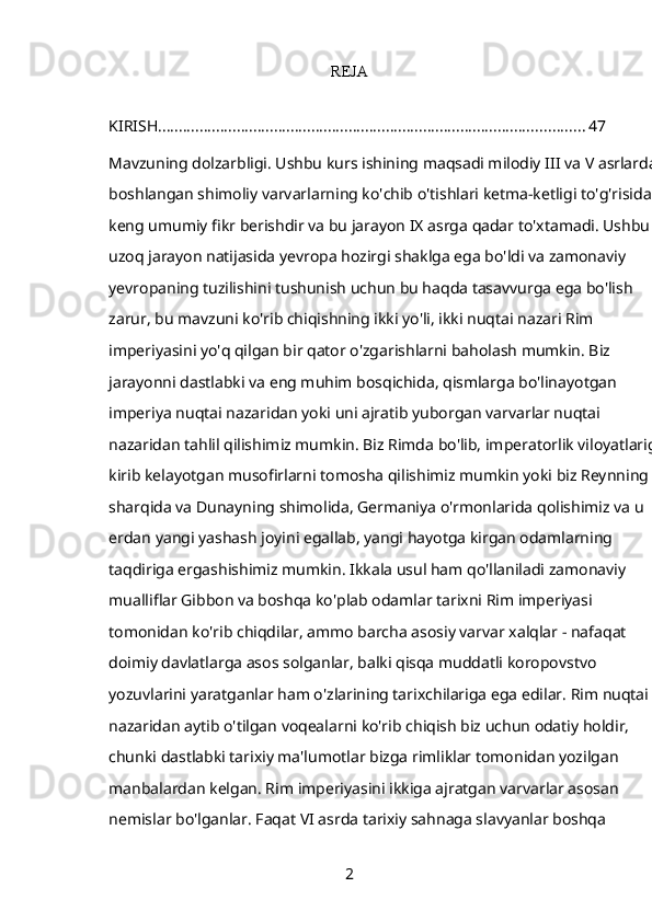 REJA
KIRISH ....................................................................................................... 47
Mavzuning dolzarbligi. Ushbu kurs ishining maqsadi milodiy III va V asrlarda 
boshlangan shimoliy varvarlarning ko'chib o'tishlari ketma-ketligi to'g'risida 
keng umumiy fikr berishdir va bu jarayon IX asrga qadar to'xtamadi. Ushbu 
uzoq jarayon natijasida yevropa hozirgi shaklga ega bo'ldi va zamonaviy 
yevropaning tuzilishini tushunish uchun bu haqda tasavvurga ega bo'lish 
zarur, bu mavzuni ko'rib chiqishning ikki yo'li, ikki nuqtai nazari Rim 
imperiyasini yo'q qilgan bir qator o'zgarishlarni baholash mumkin. Biz 
jarayonni dastlabki va eng muhim bosqichida, qismlarga bo'linayotgan 
imperiya nuqtai nazaridan yoki uni ajratib yuborgan varvarlar nuqtai 
nazaridan tahlil qilishimiz mumkin. Biz Rimda bo'lib, imperatorlik viloyatlariga 
kirib kelayotgan musofirlarni tomosha qilishimiz mumkin yoki biz Reynning 
sharqida va Dunayning shimolida, Germaniya o'rmonlarida qolishimiz va u 
erdan yangi yashash joyini egallab, yangi hayotga kirgan odamlarning 
taqdiriga ergashishimiz mumkin. Ikkala usul ham qo'llaniladi zamonaviy 
mualliflar Gibbon va boshqa ko'plab odamlar tarixni Rim imperiyasi 
tomonidan ko'rib chiqdilar, ammo barcha asosiy varvar xalqlar - nafaqat 
doimiy davlatlarga asos solganlar, balki qisqa muddatli koropovstvo 
yozuvlarini yaratganlar ham o'zlarining tarixchilariga ega edilar. Rim nuqtai 
nazaridan aytib o'tilgan voqealarni ko'rib chiqish biz uchun odatiy holdir, 
chunki dastlabki tarixiy ma'lumotlar bizga rimliklar tomonidan yozilgan 
manbalardan kelgan. Rim imperiyasini ikkiga ajratgan varvarlar asosan 
nemislar bo'lganlar. Faqat VI asrda tarixiy sahnaga slavyanlar boshqa 
2