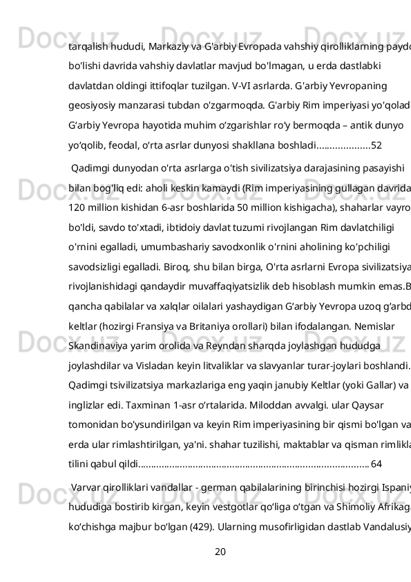 tarqalish hududi, Markaziy va G'arbiy Evropada vahshiy qirolliklarning paydo 
bo'lishi davrida vahshiy davlatlar mavjud bo'lmagan, u erda dastlabki 
davlatdan oldingi ittifoqlar tuzilgan. V-VI asrlarda. G'arbiy Yevropaning 
geosiyosiy manzarasi tubdan o'zgarmoqda. G'arbiy Rim imperiyasi yo'qoladi. 
G‘arbiy Yevropa hayotida muhim o‘zgarishlar ro‘y bermoqda – antik dunyo 
yo‘qolib, feodal, o‘rta asrlar dunyosi shakllana boshladi. ................... 52
 Qadimgi dunyodan o'rta asrlarga o'tish sivilizatsiya darajasining pasayishi 
bilan bog'liq edi: aholi keskin kamaydi (Rim imperiyasining gullagan davridagi 
120 million kishidan 6-asr boshlarida 50 million kishigacha), shaharlar vayron 
bo'ldi, savdo to'xtadi, ibtidoiy davlat tuzumi rivojlangan Rim davlatchiligi 
o'rnini egalladi, umumbashariy savodxonlik o'rnini aholining ko'pchiligi 
savodsizligi egalladi. Biroq, shu bilan birga, O'rta asrlarni Evropa sivilizatsiyasi 
rivojlanishidagi qandaydir muvaffaqiyatsizlik deb hisoblash mumkin emas.Bir 
qancha qabilalar va xalqlar oilalari yashaydigan Gʻarbiy Yevropa uzoq gʻarbda 
keltlar (hozirgi Fransiya va Britaniya orollari) bilan ifodalangan. Nemislar 
Skandinaviya yarim orolida va Reyndan sharqda joylashgan hududga 
joylashdilar va Visladan keyin litvaliklar va slavyanlar turar-joylari boshlandi. 
Qadimgi tsivilizatsiya markazlariga eng yaqin janubiy Keltlar (yoki Gallar) va 
inglizlar edi. Taxminan 1-asr oʻrtalarida. Miloddan avvalgi. ular Qaysar 
tomonidan bo'ysundirilgan va keyin Rim imperiyasining bir qismi bo'lgan va u 
erda ular rimlashtirilgan, ya'ni. shahar tuzilishi, maktablar va qisman rimliklar 
tilini qabul qildi. ....................................................................................... 64
 Varvar qirolliklari vandallar -   german qabilalarining birinchisi hozirgi Ispaniya 
hududiga bostirib kirgan, keyin vestgotlar qoʻliga oʻtgan va Shimoliy Afrikaga 
koʻchishga majbur boʻlgan (429). Ularning musofirligidan dastlab Vandalusiya 
20 