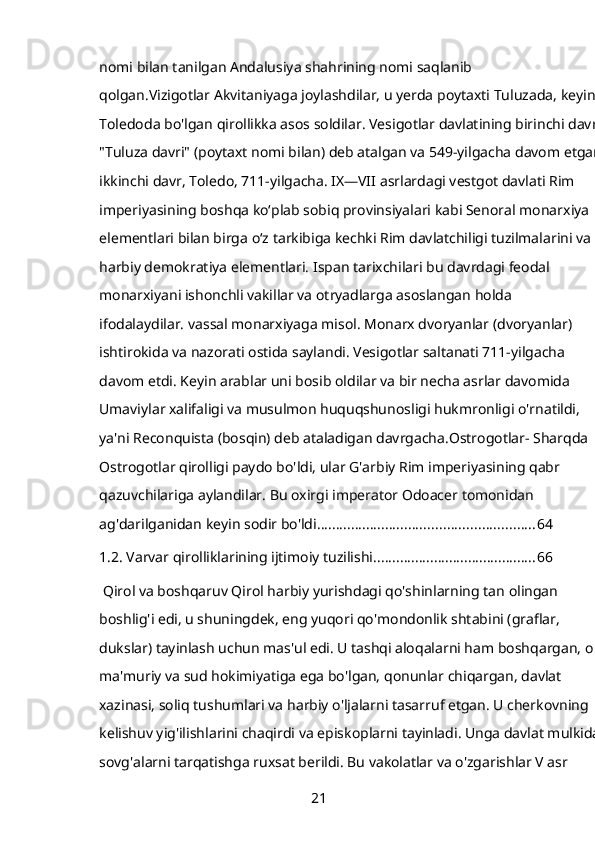 nomi bilan tanilgan Andalusiya shahrining nomi saqlanib 
qolgan.Vizigotlar   Akvitaniyaga joylashdilar, u yerda poytaxti Tuluzada, keyin 
Toledoda bo'lgan qirollikka asos soldilar. Vesigotlar davlatining birinchi davri 
"Tuluza davri" (poytaxt nomi bilan) deb atalgan va 549-yilgacha davom etgan; 
ikkinchi davr, Toledo, 711-yilgacha. IX—VII asrlardagi vestgot davlati Rim 
imperiyasining boshqa koʻplab sobiq provinsiyalari kabi Senoral monarxiya 
elementlari bilan birga oʻz tarkibiga kechki Rim davlatchiligi tuzilmalarini va 
harbiy demokratiya elementlari. Ispan tarixchilari bu davrdagi feodal 
monarxiyani ishonchli vakillar va otryadlarga asoslangan holda 
ifodalaydilar.   vassal monarxiyaga misol. Monarx dvoryanlar (dvoryanlar) 
ishtirokida va nazorati ostida saylandi. Vesigotlar saltanati 711-yilgacha 
davom etdi. Keyin arablar uni bosib oldilar va bir necha asrlar davomida 
Umaviylar xalifaligi va musulmon huquqshunosligi hukmronligi o'rnatildi, 
ya'ni Reconquista (bosqin) deb ataladigan davrgacha.Ostrogotlar- Sharqda 
Ostrogotlar qirolligi paydo bo'ldi, ular G'arbiy Rim imperiyasining qabr 
qazuvchilariga aylandilar. Bu oxirgi imperator Odoacer tomonidan 
ag'darilganidan keyin sodir bo'ldi. ........................................................ 64
1.2. Varvar qirolliklarining ijtimoiy tuzilishi ........................................... 66
 Qirol va boshqaruv Qirol harbiy yurishdagi qo'shinlarning tan olingan 
boshlig'i edi, u shuningdek, eng yuqori qo'mondonlik shtabini (graflar, 
dukslar) tayinlash uchun mas'ul edi. U tashqi aloqalarni ham boshqargan, oliy 
ma'muriy va sud hokimiyatiga ega bo'lgan, qonunlar chiqargan, davlat 
xazinasi, soliq tushumlari va harbiy o'ljalarni tasarruf etgan. U cherkovning 
kelishuv yig'ilishlarini chaqirdi va episkoplarni tayinladi. Unga davlat mulkidan
sovg'alarni tarqatishga ruxsat berildi. Bu vakolatlar va o'zgarishlar V asr 
21 