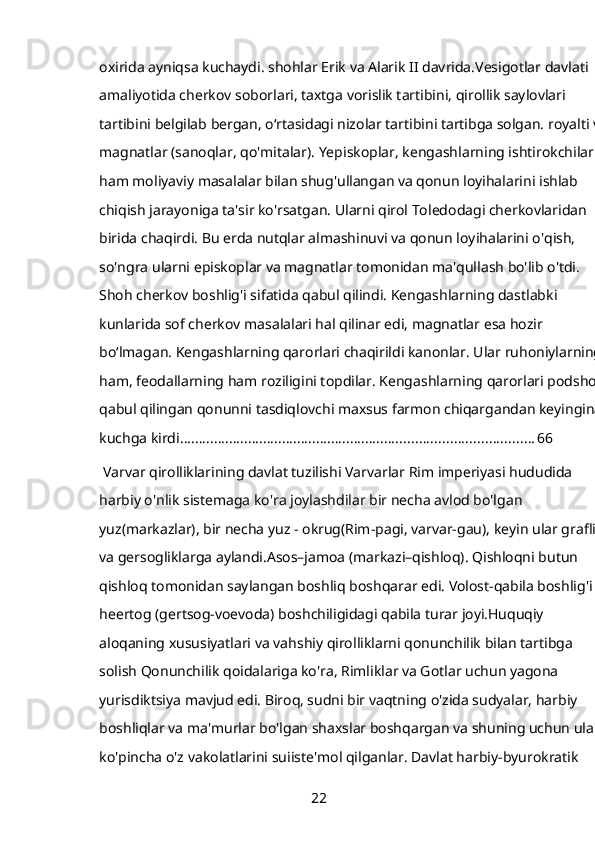 oxirida ayniqsa kuchaydi. shohlar Erik va Alarik II davrida.Vesigotlar davlati 
amaliyotida cherkov soborlari, taxtga vorislik tartibini, qirollik saylovlari 
tartibini belgilab bergan, oʻrtasidagi nizolar tartibini tartibga solgan. royalti va 
magnatlar (sanoqlar, qo'mitalar). Yepiskoplar, kengashlarning ishtirokchilari 
ham moliyaviy masalalar bilan shug'ullangan va qonun loyihalarini ishlab 
chiqish jarayoniga ta'sir ko'rsatgan. Ularni qirol Toledodagi cherkovlaridan 
birida chaqirdi. Bu erda nutqlar almashinuvi va qonun loyihalarini o'qish, 
so'ngra ularni episkoplar va magnatlar tomonidan ma'qullash bo'lib o'tdi. 
Shoh cherkov boshlig'i sifatida qabul qilindi. Kengashlarning dastlabki 
kunlarida sof cherkov masalalari hal qilinar edi, magnatlar esa hozir 
boʻlmagan. Kengashlarning qarorlari chaqirildi kanonlar. Ular ruhoniylarning 
ham, feodallarning ham roziligini topdilar. Kengashlarning qarorlari podshoh 
qabul qilingan qonunni tasdiqlovchi maxsus farmon chiqargandan keyingina 
kuchga kirdi. ............................................................................................ 66
 Varvar qirolliklarining davlat tuzilishi Varvarlar Rim imperiyasi hududida 
harbiy o'nlik sistemaga ko'ra joylashdilar bir necha avlod bo'lgan 
yuz(markazlar), bir necha yuz - okrug(Rim-pagi, varvar-gau), keyin ular graflik 
va gersogliklarga aylandi.Asos–jamoa (markazi–qishloq). Qishloqni butun 
qishloq tomonidan saylangan boshliq boshqarar edi. Volost-qabila boshlig'i 
heertog (gertsog-voevoda) boshchiligidagi qabila turar joyi.Huquqiy 
aloqaning xususiyatlari va vahshiy qirolliklarni qonunchilik bilan tartibga 
solish Qonunchilik qoidalariga ko'ra, Rimliklar va Gotlar uchun yagona 
yurisdiktsiya mavjud edi. Biroq, sudni bir vaqtning o'zida sudyalar, harbiy 
boshliqlar va ma'murlar bo'lgan shaxslar boshqargan va shuning uchun ular 
ko'pincha o'z vakolatlarini suiiste'mol qilganlar. Davlat harbiy-byurokratik 
22 