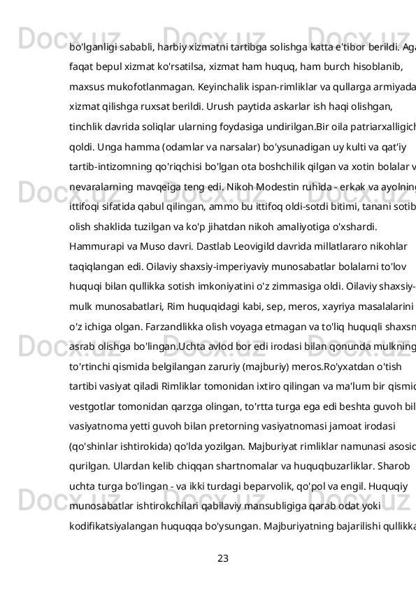 bo'lganligi sababli, harbiy xizmatni tartibga solishga katta e'tibor berildi. Agar 
faqat bepul xizmat ko'rsatilsa, xizmat ham huquq, ham burch hisoblanib, 
maxsus mukofotlanmagan. Keyinchalik ispan-rimliklar va qullarga armiyada 
xizmat qilishga ruxsat berildi. Urush paytida askarlar ish haqi olishgan, 
tinchlik davrida soliqlar ularning foydasiga undirilgan.Bir oila patriarxalligicha 
qoldi. Unga hamma (odamlar va narsalar) bo'ysunadigan uy kulti va qat'iy 
tartib-intizomning qo'riqchisi bo'lgan ota boshchilik qilgan va xotin bolalar va 
nevaralarning mavqeiga teng edi. Nikoh Modestin ruhida - erkak va ayolning 
ittifoqi sifatida qabul qilingan, ammo bu ittifoq oldi-sotdi bitimi, tanani sotib 
olish shaklida tuzilgan va ko'p jihatdan nikoh amaliyotiga o'xshardi. 
Hammurapi va Muso davri. Dastlab Leovigild davrida millatlararo nikohlar 
taqiqlangan edi. Oilaviy shaxsiy-imperiyaviy munosabatlar bolalarni to'lov 
huquqi bilan qullikka sotish imkoniyatini o'z zimmasiga oldi. Oilaviy shaxsiy-
mulk munosabatlari, Rim huquqidagi kabi, sep, meros, xayriya masalalarini 
o'z ichiga olgan. Farzandlikka olish voyaga etmagan va to'liq huquqli shaxsni 
asrab olishga bo'lingan.Uchta avlod bor edi irodasi bilan qonunda mulkning 
to'rtinchi qismida belgilangan zaruriy (majburiy) meros.Ro'yxatdan o'tish 
tartibi vasiyat qiladi Rimliklar tomonidan ixtiro qilingan va ma'lum bir qismida 
vestgotlar tomonidan qarzga olingan, to'rtta turga ega edi beshta guvoh bila 
vasiyatnoma yetti guvoh bilan pretorning vasiyatnomasi jamoat irodasi 
(qo'shinlar ishtirokida) qo'lda yozilgan. Majburiyat rimliklar namunasi asosida 
qurilgan. Ulardan kelib chiqqan shartnomalar va huquqbuzarliklar. Sharob 
uchta turga bo'lingan - va ikki turdagi beparvolik, qo'pol va engil. Huquqiy 
munosabatlar ishtirokchilari qabilaviy mansubligiga qarab odat yoki 
kodifikatsiyalangan huquqqa bo'ysungan. Majburiyatning bajarilishi qullikka 
23 