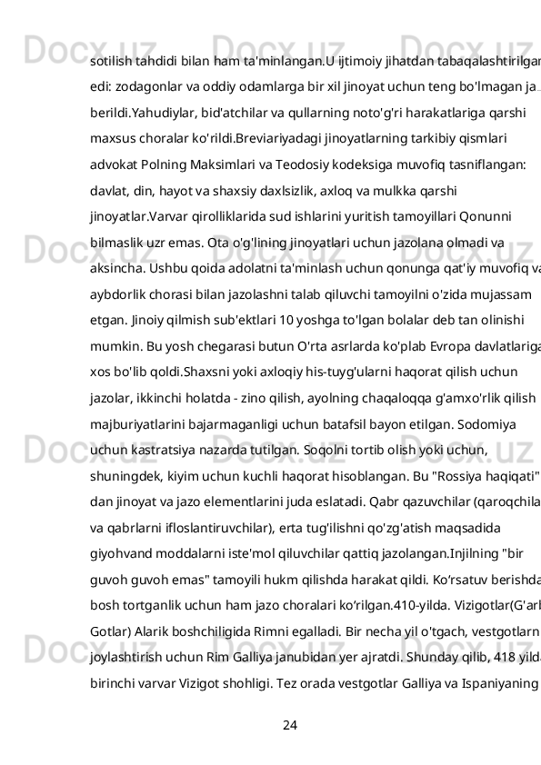 sotilish tahdidi bilan ham ta'minlangan.U ijtimoiy jihatdan tabaqalashtirilgan 
edi: zodagonlar va oddiy odamlarga bir xil jinoyat uchun teng bo'lmagan jazo 
berildi.Yahudiylar, bid'atchilar va qullarning noto'g'ri harakatlariga qarshi 
maxsus choralar ko'rildi.Breviariyadagi jinoyatlarning tarkibiy qismlari 
advokat Polning Maksimlari va Teodosiy kodeksiga muvofiq tasniflangan: 
davlat, din, hayot va shaxsiy daxlsizlik, axloq va mulkka qarshi 
jinoyatlar.Varvar qirolliklarida sud ishlarini yuritish tamoyillari Qonunni 
bilmaslik uzr emas. Ota o'g'lining jinoyatlari uchun jazolana olmadi va 
aksincha. Ushbu qoida adolatni ta'minlash uchun qonunga qat'iy muvofiq va 
aybdorlik chorasi bilan jazolashni talab qiluvchi tamoyilni o'zida mujassam 
etgan. Jinoiy qilmish sub'ektlari 10 yoshga to'lgan bolalar deb tan olinishi 
mumkin. Bu yosh chegarasi butun O'rta asrlarda ko'plab Evropa davlatlariga 
xos bo'lib qoldi.Shaxsni yoki axloqiy his-tuyg'ularni haqorat qilish uchun 
jazolar, ikkinchi holatda - zino qilish, ayolning chaqaloqqa g'amxo'rlik qilish 
majburiyatlarini bajarmaganligi uchun batafsil bayon etilgan. Sodomiya 
uchun kastratsiya nazarda tutilgan. Soqolni tortib olish yoki uchun, 
shuningdek, kiyim uchun kuchli haqorat hisoblangan. Bu "Rossiya haqiqati" 
dan jinoyat va jazo elementlarini juda eslatadi. Qabr qazuvchilar (qaroqchilar 
va qabrlarni ifloslantiruvchilar), erta tug'ilishni qo'zg'atish maqsadida 
giyohvand moddalarni iste'mol qiluvchilar qattiq jazolangan.Injilning "bir 
guvoh guvoh emas" tamoyili hukm qilishda harakat qildi. Ko‘rsatuv berishdan 
bosh tortganlik uchun ham jazo choralari ko‘rilgan.410-yilda. Vizigotlar(G'arbiy
Gotlar) Alarik boshchiligida Rimni egalladi. Bir necha yil o'tgach, vestgotlarni 
joylashtirish uchun Rim Galliya janubidan yer ajratdi. Shunday qilib, 418 yilda 
birinchi varvar Vizigot shohligi. Tez orada vestgotlar Galliya va Ispaniyaning 
24 