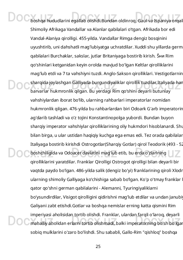 boshqa hududlarini egallab olishdi.Bundan oldinroq, Gaul va Ispaniya orqali 
Shimoliy Afrikaga Vandallar va Alanlar qabilalari o'tgan. Afrikada bor edi 
Vandal-Alaniya qirolligi. 455-yilda. Vandallar Rimga dengiz bosqinini 
uyushtirib, uni dahshatli mag'lubiyatga uchratdilar. Xuddi shu yillarda german
qabilalari Burchaklar, sakslar, jutlar Britaniyaga bostirib kirish. Šʜᴎ Rim 
qo'shinlari ketganidan keyin orolda mavjud bo'lgan Keltlar qirolliklarini 
mag'lub etdi va 7 ta vahshiyni tuzdi. Anglo-Sakson qirolliklari. Vestigotlarning 
sharqida joylashgan Galliyada burgundiyaliklar qirollik tuzdilar.Italiyada ham 
barvarlar hukmronlik qilgan. Bu yerdagi Rim qoʻshini deyarli butunlay 
vahshiylardan iborat boʻlib, ularning rahbarlari imperatorlar nomidan 
hukmronlik qilgan. 476-yilda bu rahbarlardan biri Odoark G'arb imperatorini 
ag'darib tashladi va o'z tojini Konstantinopolga yubordi. Bundan buyon 
sharqiy imperator vahshiylar qirolliklarining oliy hukmdori hisoblanardi. Shu 
bilan birga, u ular ustidan haqiqiy kuchga ega emas edi. Tez orada qabilalar 
Italiyaga bostirib kirishdi Ostrogotlar(Sharqiy Gotlar) qirol Teodorik (493 - 526)
boshchiligida va Odoacer davlatini mag'lub etib, bu erda o'zlarining 
qirolliklarini yaratdilar. Franklar Qirolligi Ostrogot qirolligi bilan deyarli bir 
vaqtda paydo bo'lgan. 486-yilda salik (dengiz bo'yi) franklarining qiroli Xlodnik
ularning shimoliy Galliyaga koʻchishiga sabab boʻlgan. Ko'p o'tmay franklar bir
qator qo'shni german qabilalarini - Alemanni, Tyuringiyaliklarni 
bo'ysundirdilar, Visigot qirolligini qidirishni mag'lub etdilar va undan Janubiy 
Galiyani zabt etishdi.Gotlar va boshqa nemislar erning katta qismini Rim 
imperiyasi aholisidan tortib olishdi. Franklar, ulardan farqli o'laroq, deyarli 
mahalliy aholidan erlarni tortib olishmadi, balki imperatorning bo'sh bo'lgan 
sobiq mulklarini o'zaro bo'lishdi. Shu sababli, Gallo-Rim "qishloq" boshqa 
25 