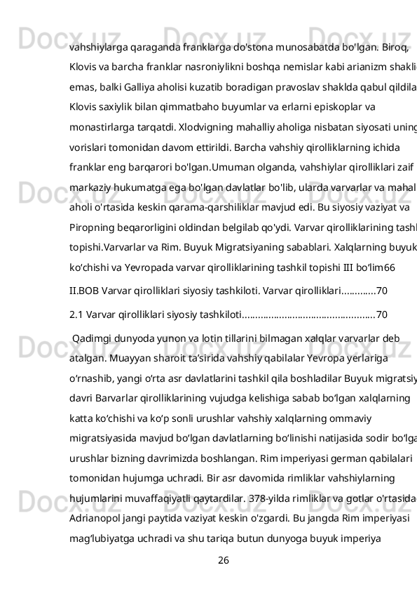 vahshiylarga qaraganda franklarga do'stona munosabatda bo'lgan. Biroq, 
Klovis va barcha franklar nasroniylikni boshqa nemislar kabi arianizm shaklida
emas, balki Galliya aholisi kuzatib boradigan pravoslav shaklda qabul qildilar. 
Klovis saxiylik bilan qimmatbaho buyumlar va erlarni episkoplar va 
monastirlarga tarqatdi. Xlodvigning mahalliy aholiga nisbatan siyosati uning 
vorislari tomonidan davom ettirildi. Barcha vahshiy qirolliklarning ichida 
franklar eng barqarori bo'lgan.Umuman olganda, vahshiylar qirolliklari zaif 
markaziy hukumatga ega bo'lgan davlatlar bo'lib, ularda varvarlar va mahalliy
aholi o'rtasida keskin qarama-qarshiliklar mavjud edi. Bu siyosiy vaziyat va 
Piropning beqarorligini oldindan belgilab qo'ydi. Varvar qirolliklarining tashkil 
topishi.Varvarlar va Rim. Buyuk Migratsiyaning sabablari. Xalqlarning buyuk 
koʻchishi va Yevropada varvar qirolliklarining tashkil topishi III boʻlim 66
II.BOB Varvar qirolliklari siyosiy tashkiloti. Varvar qirolliklari ............. 70
2.1 Varvar qirolliklari siyosiy tashkiloti .................................................. 70
 Qadimgi dunyoda yunon va lotin tillarini bilmagan xalqlar varvarlar deb 
atalgan. Muayyan sharoit ta’sirida vahshiy qabilalar Yevropa yerlariga 
o‘rnashib, yangi o‘rta asr davlatlarini tashkil qila boshladilar Buyuk migratsiya 
davri Barvarlar qirolliklarining vujudga kelishiga sabab boʻlgan xalqlarning 
katta koʻchishi va koʻp sonli urushlar vahshiy xalqlarning ommaviy 
migratsiyasida mavjud boʻlgan davlatlarning boʻlinishi natijasida sodir boʻlgan 
urushlar bizning davrimizda boshlangan. Rim imperiyasi german qabilalari 
tomonidan hujumga uchradi. Bir asr davomida rimliklar vahshiylarning 
hujumlarini muvaffaqiyatli qaytardilar. 378-yilda rimliklar va gotlar o'rtasidagi 
Adrianopol jangi paytida vaziyat keskin o'zgardi. Bu jangda Rim imperiyasi 
magʻlubiyatga uchradi va shu tariqa butun dunyoga buyuk imperiya 
26 