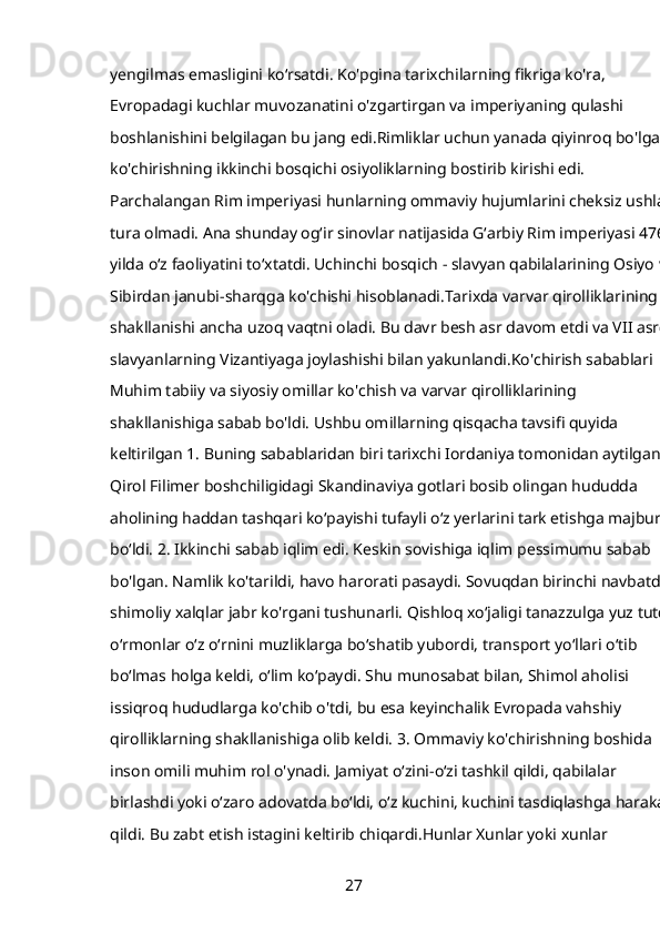 yengilmas emasligini koʻrsatdi. Ko'pgina tarixchilarning fikriga ko'ra, 
Evropadagi kuchlar muvozanatini o'zgartirgan va imperiyaning qulashi 
boshlanishini belgilagan bu jang edi.Rimliklar uchun yanada qiyinroq bo'lgan 
ko'chirishning ikkinchi bosqichi osiyoliklarning bostirib kirishi edi. 
Parchalangan Rim imperiyasi hunlarning ommaviy hujumlarini cheksiz ushlab
tura olmadi. Ana shunday og‘ir sinovlar natijasida G‘arbiy Rim imperiyasi 476-
yilda o‘z faoliyatini to‘xtatdi. Uchinchi bosqich - slavyan qabilalarining Osiyo va
Sibirdan janubi-sharqga ko'chishi hisoblanadi.Tarixda varvar qirolliklarining 
shakllanishi ancha uzoq vaqtni oladi. Bu davr besh asr davom etdi va VII asrda
slavyanlarning Vizantiyaga joylashishi bilan yakunlandi.Ko'chirish sabablari 
Muhim tabiiy va siyosiy omillar ko'chish va varvar qirolliklarining 
shakllanishiga sabab bo'ldi. Ushbu omillarning qisqacha tavsifi quyida 
keltirilgan 1. Buning sabablaridan biri tarixchi Iordaniya tomonidan aytilgan. 
Qirol Filimer boshchiligidagi Skandinaviya gotlari bosib olingan hududda 
aholining haddan tashqari koʻpayishi tufayli oʻz yerlarini tark etishga majbur 
boʻldi. 2. Ikkinchi sabab iqlim edi. Keskin sovishiga iqlim pessimumu sabab 
bo'lgan. Namlik ko'tarildi, havo harorati pasaydi. Sovuqdan birinchi navbatda 
shimoliy xalqlar jabr ko'rgani tushunarli. Qishloq xoʻjaligi tanazzulga yuz tutdi,
oʻrmonlar oʻz oʻrnini muzliklarga boʻshatib yubordi, transport yoʻllari oʻtib 
boʻlmas holga keldi, oʻlim koʻpaydi. Shu munosabat bilan, Shimol aholisi 
issiqroq hududlarga ko'chib o'tdi, bu esa keyinchalik Evropada vahshiy 
qirolliklarning shakllanishiga olib keldi. 3. Ommaviy ko'chirishning boshida 
inson omili muhim rol o'ynadi. Jamiyat oʻzini-oʻzi tashkil qildi, qabilalar 
birlashdi yoki oʻzaro adovatda boʻldi, oʻz kuchini, kuchini tasdiqlashga harakat 
qildi. Bu zabt etish istagini keltirib chiqardi.Hunlar Xunlar yoki xunlar 
27 