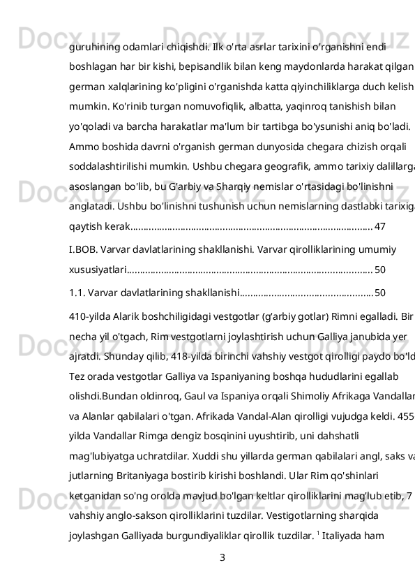 guruhining odamlari chiqishdi. Ilk o'rta asrlar tarixini o'rganishni endi 
boshlagan har bir kishi, bepisandlik bilan keng maydonlarda harakat qilgan 
german xalqlarining ko'pligini o'rganishda katta qiyinchiliklarga duch kelishi 
mumkin. Ko'rinib turgan nomuvofiqlik, albatta, yaqinroq tanishish bilan 
yo'qoladi va barcha harakatlar ma'lum bir tartibga bo'ysunishi aniq bo'ladi. 
Ammo boshida davrni o'rganish german dunyosida chegara chizish orqali 
soddalashtirilishi mumkin. Ushbu chegara geografik, ammo tarixiy dalillarga 
asoslangan bo'lib, bu G'arbiy va Sharqiy nemislar o'rtasidagi bo'linishni 
anglatadi. Ushbu bo'linishni tushunish uchun nemislarning dastlabki tarixiga 
qaytish kerak. ........................................................................................... 47
I.BOB. Varvar davlatlarining shakllanishi. Varvar qirolliklarining umumiy 
xususiyatlari ............................................................................................. 50
1.1. Varvar davlatlarining shakllanishi .................................................. 50
410-yilda Alarik boshchiligidagi vestgotlar (gʻarbiy gotlar) Rimni egalladi. Bir 
necha yil o'tgach, Rim vestgotlarni joylashtirish uchun Galliya janubida yer 
ajratdi. Shunday qilib, 418-yilda birinchi vahshiy vestgot qirolligi paydo bo'ldi. 
Tez orada vestgotlar Galliya va Ispaniyaning boshqa hududlarini egallab 
olishdi.Bundan oldinroq, Gaul va Ispaniya orqali Shimoliy Afrikaga Vandallar 
va Alanlar qabilalari o'tgan. Afrikada Vandal-Alan qirolligi vujudga keldi. 455-
yilda Vandallar Rimga dengiz bosqinini uyushtirib, uni dahshatli 
mag'lubiyatga uchratdilar. Xuddi shu yillarda german qabilalari angl, saks va 
jutlarning Britaniyaga bostirib kirishi boshlandi. Ular Rim qo'shinlari 
ketganidan so'ng orolda mavjud bo'lgan keltlar qirolliklarini mag'lub etib, 7 ta 
vahshiy anglo-sakson qirolliklarini tuzdilar. Vestigotlarning sharqida 
joylashgan Galliyada burgundiyaliklar qirollik tuzdilar.  1
 Italiyada ham 
3 