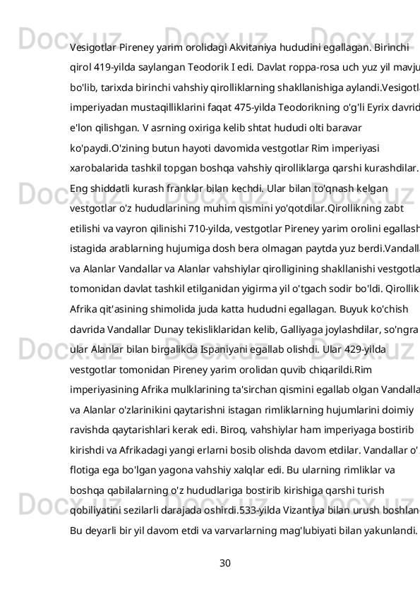 Vesigotlar Pireney yarim orolidagi Akvitaniya hududini egallagan. Birinchi 
qirol 419-yilda saylangan Teodorik I edi. Davlat roppa-rosa uch yuz yil mavjud 
bo'lib, tarixda birinchi vahshiy qirolliklarning shakllanishiga aylandi.Vesigotlar 
imperiyadan mustaqilliklarini faqat 475-yilda Teodorikning o'g'li Eyrix davrida 
e'lon qilishgan. V asrning oxiriga kelib shtat hududi olti baravar 
ko'paydi.O'zining butun hayoti davomida vestgotlar Rim imperiyasi 
xarobalarida tashkil topgan boshqa vahshiy qirolliklarga qarshi kurashdilar. 
Eng shiddatli kurash franklar bilan kechdi. Ular bilan to'qnash kelgan 
vestgotlar o'z hududlarining muhim qismini yo'qotdilar.Qirollikning zabt 
etilishi va vayron qilinishi 710-yilda, vestgotlar Pireney yarim orolini egallash 
istagida arablarning hujumiga dosh bera olmagan paytda yuz berdi.Vandallar 
va Alanlar Vandallar va Alanlar vahshiylar qirolligining shakllanishi vestgotlar 
tomonidan davlat tashkil etilganidan yigirma yil o'tgach sodir bo'ldi. Qirollik 
Afrika qit'asining shimolida juda katta hududni egallagan. Buyuk ko'chish 
davrida Vandallar Dunay tekisliklaridan kelib, Galliyaga joylashdilar, so'ngra 
ular Alanlar bilan birgalikda Ispaniyani egallab olishdi. Ular 429-yilda 
vestgotlar tomonidan Pireney yarim orolidan quvib chiqarildi.Rim 
imperiyasining Afrika mulklarining ta'sirchan qismini egallab olgan Vandallar 
va Alanlar o'zlarinikini qaytarishni istagan rimliklarning hujumlarini doimiy 
ravishda qaytarishlari kerak edi. Biroq, vahshiylar ham imperiyaga bostirib 
kirishdi va Afrikadagi yangi erlarni bosib olishda davom etdilar. Vandallar o'z 
flotiga ega bo'lgan yagona vahshiy xalqlar edi. Bu ularning rimliklar va 
boshqa qabilalarning o'z hududlariga bostirib kirishiga qarshi turish 
qobiliyatini sezilarli darajada oshirdi.533-yilda Vizantiya bilan urush boshlandi.
Bu deyarli bir yil davom etdi va varvarlarning mag'lubiyati bilan yakunlandi. 
30 