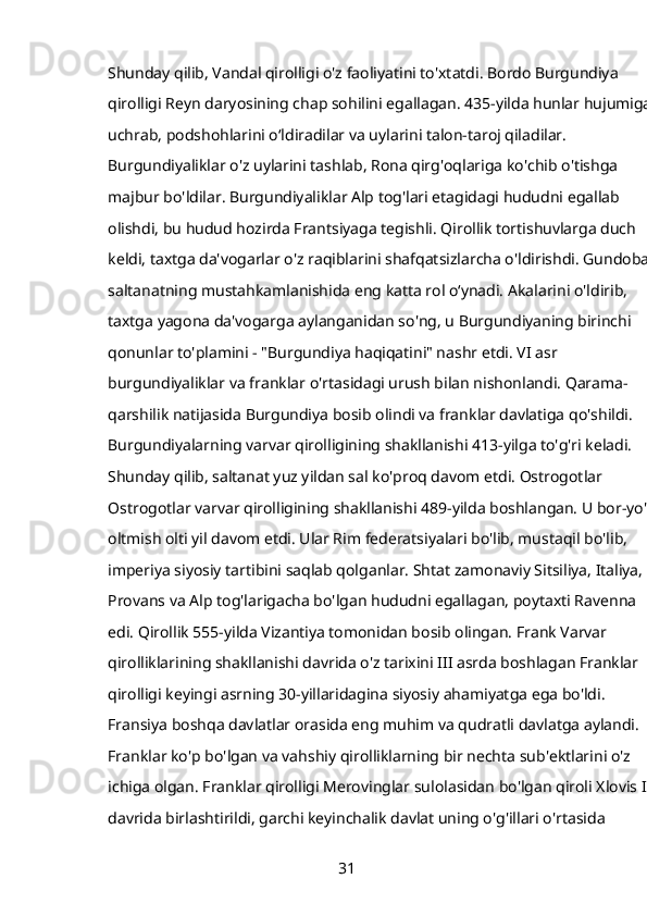 Shunday qilib, Vandal qirolligi o'z faoliyatini to'xtatdi. Bordo Burgundiya 
qirolligi Reyn daryosining chap sohilini egallagan. 435-yilda hunlar hujumiga 
uchrab, podshohlarini oʻldiradilar va uylarini talon-taroj qiladilar. 
Burgundiyaliklar o'z uylarini tashlab, Rona qirg'oqlariga ko'chib o'tishga 
majbur bo'ldilar. Burgundiyaliklar Alp tog'lari etagidagi hududni egallab 
olishdi, bu hudud hozirda Frantsiyaga tegishli. Qirollik tortishuvlarga duch 
keldi, taxtga da'vogarlar o'z raqiblarini shafqatsizlarcha o'ldirishdi. Gundobad 
saltanatning mustahkamlanishida eng katta rol oʻynadi. Akalarini o'ldirib, 
taxtga yagona da'vogarga aylanganidan so'ng, u Burgundiyaning birinchi 
qonunlar to'plamini - "Burgundiya haqiqatini" nashr etdi. VI asr 
burgundiyaliklar va franklar o'rtasidagi urush bilan nishonlandi. Qarama-
qarshilik natijasida Burgundiya bosib olindi va franklar davlatiga qo'shildi. 
Burgundiyalarning varvar qirolligining shakllanishi 413-yilga to'g'ri keladi. 
Shunday qilib, saltanat yuz yildan sal ko'proq davom etdi. Ostrogotlar 
Ostrogotlar varvar qirolligining shakllanishi 489-yilda boshlangan. U bor-yo'g'i
oltmish olti yil davom etdi. Ular Rim federatsiyalari bo'lib, mustaqil bo'lib, 
imperiya siyosiy tartibini saqlab qolganlar. Shtat zamonaviy Sitsiliya, Italiya, 
Provans va Alp tog'larigacha bo'lgan hududni egallagan, poytaxti Ravenna 
edi. Qirollik 555-yilda Vizantiya tomonidan bosib olingan. Frank Varvar 
qirolliklarining shakllanishi davrida o'z tarixini III asrda boshlagan Franklar 
qirolligi keyingi asrning 30-yillaridagina siyosiy ahamiyatga ega bo'ldi. 
Fransiya boshqa davlatlar orasida eng muhim va qudratli davlatga aylandi. 
Franklar ko'p bo'lgan va vahshiy qirolliklarning bir nechta sub'ektlarini o'z 
ichiga olgan. Franklar qirolligi Merovinglar sulolasidan bo'lgan qiroli Xlovis I 
davrida birlashtirildi, garchi keyinchalik davlat uning o'g'illari o'rtasida 
31 