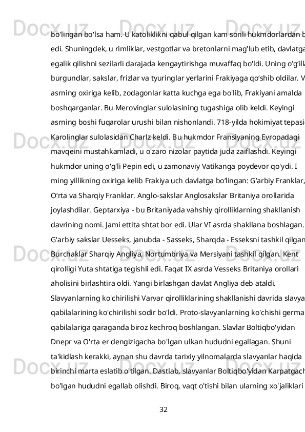 bo'lingan bo'lsa ham. U katoliklikni qabul qilgan kam sonli hukmdorlardan biri
edi. Shuningdek, u rimliklar, vestgotlar va bretonlarni mag'lub etib, davlatga 
egalik qilishni sezilarli darajada kengaytirishga muvaffaq bo'ldi. Uning oʻgʻillari
burgundlar, sakslar, frizlar va tyuringlar yerlarini Frakiyaga qoʻshib oldilar. VII 
asrning oxiriga kelib, zodagonlar katta kuchga ega bo'lib, Frakiyani amalda 
boshqarganlar. Bu Merovinglar sulolasining tugashiga olib keldi. Keyingi 
asrning boshi fuqarolar urushi bilan nishonlandi. 718-yilda hokimiyat tepasiga
Karolinglar sulolasidan Charlz keldi. Bu hukmdor Fransiyaning Evropadagi 
mavqeini mustahkamladi, u o'zaro nizolar paytida juda zaiflashdi. Keyingi 
hukmdor uning o'g'li Pepin edi, u zamonaviy Vatikanga poydevor qo'ydi. I 
ming yillikning oxiriga kelib Frakiya uch davlatga boʻlingan: Gʻarbiy Franklar, 
Oʻrta va Sharqiy Franklar. Anglo-sakslar Anglosakslar Britaniya orollarida 
joylashdilar. Geptarxiya - bu Britaniyada vahshiy qirolliklarning shakllanish 
davrining nomi. Jami ettita shtat bor edi. Ular VI asrda shakllana boshlagan. 
G'arbiy sakslar Uesseks, janubda - Sasseks, Sharqda - Esseksni tashkil qilgan. 
Burchaklar Sharqiy Angliya, Nortumbriya va Mersiyani tashkil qilgan. Kent 
qirolligi Yuta shtatiga tegishli edi. Faqat IX asrda Vesseks Britaniya orollari 
aholisini birlashtira oldi. Yangi birlashgan davlat Angliya deb ataldi. 
Slavyanlarning ko'chirilishi Varvar qirolliklarining shakllanishi davrida slavyan 
qabilalarining ko'chirilishi sodir bo'ldi. Proto-slavyanlarning ko'chishi german 
qabilalariga qaraganda biroz kechroq boshlangan. Slavlar Boltiqbo'yidan 
Dnepr va O'rta er dengizigacha bo'lgan ulkan hududni egallagan. Shuni 
ta'kidlash kerakki, aynan shu davrda tarixiy yilnomalarda slavyanlar haqida 
birinchi marta eslatib o'tilgan. Dastlab, slavyanlar Boltiqbo'yidan Karpatgacha 
bo'lgan hududni egallab olishdi. Biroq, vaqt o'tishi bilan ularning xo'jaliklari 
32 