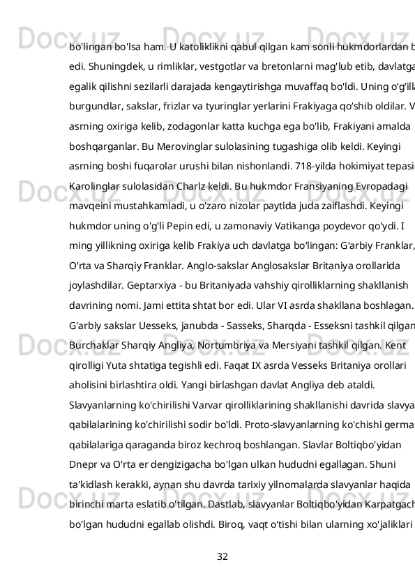 bo'lingan bo'lsa ham. U katoliklikni qabul qilgan kam sonli hukmdorlardan biri
edi. Shuningdek, u rimliklar, vestgotlar va bretonlarni mag'lub etib, davlatga 
egalik qilishni sezilarli darajada kengaytirishga muvaffaq bo'ldi. Uning oʻgʻillari
burgundlar, sakslar, frizlar va tyuringlar yerlarini Frakiyaga qoʻshib oldilar. VII 
asrning oxiriga kelib, zodagonlar katta kuchga ega bo'lib, Frakiyani amalda 
boshqarganlar. Bu Merovinglar sulolasining tugashiga olib keldi. Keyingi 
asrning boshi fuqarolar urushi bilan nishonlandi. 718-yilda hokimiyat tepasiga
Karolinglar sulolasidan Charlz keldi. Bu hukmdor Fransiyaning Evropadagi 
mavqeini mustahkamladi, u o'zaro nizolar paytida juda zaiflashdi. Keyingi 
hukmdor uning o'g'li Pepin edi, u zamonaviy Vatikanga poydevor qo'ydi. I 
ming yillikning oxiriga kelib Frakiya uch davlatga boʻlingan: Gʻarbiy Franklar, 
Oʻrta va Sharqiy Franklar. Anglo-sakslar Anglosakslar Britaniya orollarida 
joylashdilar. Geptarxiya - bu Britaniyada vahshiy qirolliklarning shakllanish 
davrining nomi. Jami ettita shtat bor edi. Ular VI asrda shakllana boshlagan. 
G'arbiy sakslar Uesseks, janubda - Sasseks, Sharqda - Esseksni tashkil qilgan. 
Burchaklar Sharqiy Angliya, Nortumbriya va Mersiyani tashkil qilgan. Kent 
qirolligi Yuta shtatiga tegishli edi. Faqat IX asrda Vesseks Britaniya orollari 
aholisini birlashtira oldi. Yangi birlashgan davlat Angliya deb ataldi. 
Slavyanlarning ko'chirilishi Varvar qirolliklarining shakllanishi davrida slavyan 
qabilalarining ko'chirilishi sodir bo'ldi. Proto-slavyanlarning ko'chishi german 
qabilalariga qaraganda biroz kechroq boshlangan. Slavlar Boltiqbo'yidan 
Dnepr va O'rta er dengizigacha bo'lgan ulkan hududni egallagan. Shuni 
ta'kidlash kerakki, aynan shu davrda tarixiy yilnomalarda slavyanlar haqida 
birinchi marta eslatib o'tilgan. Dastlab, slavyanlar Boltiqbo'yidan Karpatgacha 
bo'lgan hududni egallab olishdi. Biroq, vaqt o'tishi bilan ularning xo'jaliklari 
32